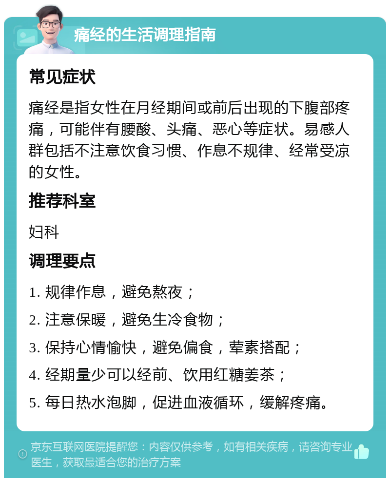 痛经的生活调理指南 常见症状 痛经是指女性在月经期间或前后出现的下腹部疼痛，可能伴有腰酸、头痛、恶心等症状。易感人群包括不注意饮食习惯、作息不规律、经常受凉的女性。 推荐科室 妇科 调理要点 1. 规律作息，避免熬夜； 2. 注意保暖，避免生冷食物； 3. 保持心情愉快，避免偏食，荤素搭配； 4. 经期量少可以经前、饮用红糖姜茶； 5. 每日热水泡脚，促进血液循环，缓解疼痛。