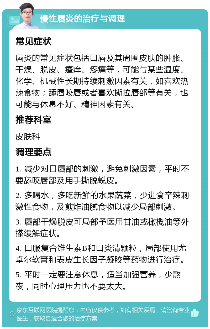 慢性唇炎的治疗与调理 常见症状 唇炎的常见症状包括口唇及其周围皮肤的肿胀、干燥、脱皮、瘙痒、疼痛等，可能与某些温度、化学、机械性长期持续刺激因素有关，如喜欢热辣食物；舔唇咬唇或者喜欢撕拉唇部等有关，也可能与休息不好、精神因素有关。 推荐科室 皮肤科 调理要点 1. 减少对口唇部的刺激，避免刺激因素，平时不要舔咬唇部及用手撕脱蜕皮。 2. 多喝水，多吃新鲜的水果蔬菜，少进食辛辣刺激性食物，及煎炸油腻食物以减少局部刺激。 3. 唇部干燥脱皮可局部予医用甘油或橄榄油等外搽缓解症状。 4. 口服复合维生素B和口炎清颗粒，局部使用尤卓尔软膏和表皮生长因子凝胶等药物进行治疗。 5. 平时一定要注意休息，适当加强营养，少熬夜，同时心理压力也不要太大。