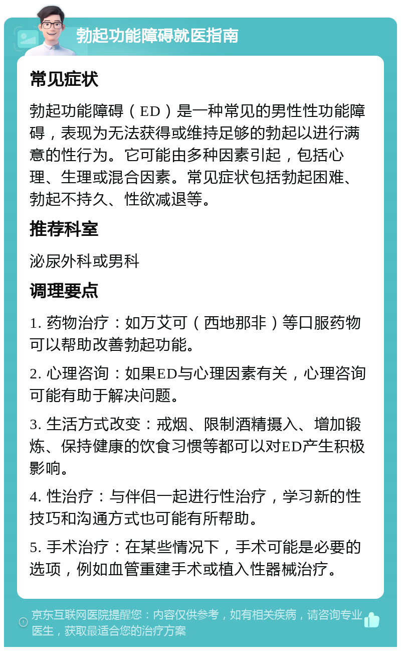 勃起功能障碍就医指南 常见症状 勃起功能障碍（ED）是一种常见的男性性功能障碍，表现为无法获得或维持足够的勃起以进行满意的性行为。它可能由多种因素引起，包括心理、生理或混合因素。常见症状包括勃起困难、勃起不持久、性欲减退等。 推荐科室 泌尿外科或男科 调理要点 1. 药物治疗：如万艾可（西地那非）等口服药物可以帮助改善勃起功能。 2. 心理咨询：如果ED与心理因素有关，心理咨询可能有助于解决问题。 3. 生活方式改变：戒烟、限制酒精摄入、增加锻炼、保持健康的饮食习惯等都可以对ED产生积极影响。 4. 性治疗：与伴侣一起进行性治疗，学习新的性技巧和沟通方式也可能有所帮助。 5. 手术治疗：在某些情况下，手术可能是必要的选项，例如血管重建手术或植入性器械治疗。