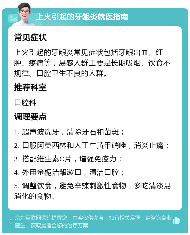 上火引起的牙龈炎就医指南 常见症状 上火引起的牙龈炎常见症状包括牙龈出血、红肿、疼痛等，易感人群主要是长期吸烟、饮食不规律、口腔卫生不良的人群。 推荐科室 口腔科 调理要点 1. 超声波洗牙，清除牙石和菌斑； 2. 口服阿莫西林和人工牛黄甲硝唑，消炎止痛； 3. 搭配维生素C片，增强免疫力； 4. 外用金栀洁龈漱口，清洁口腔； 5. 调整饮食，避免辛辣刺激性食物，多吃清淡易消化的食物。