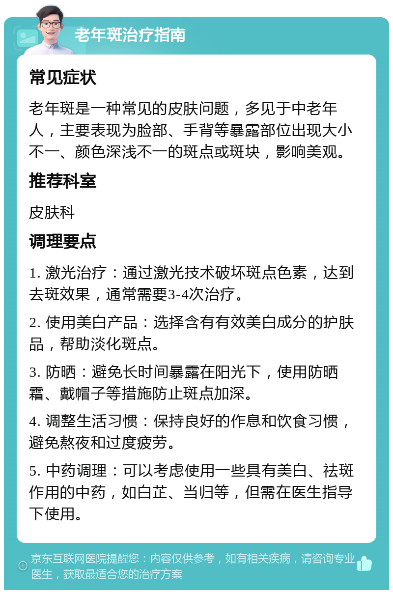 老年斑治疗指南 常见症状 老年斑是一种常见的皮肤问题，多见于中老年人，主要表现为脸部、手背等暴露部位出现大小不一、颜色深浅不一的斑点或斑块，影响美观。 推荐科室 皮肤科 调理要点 1. 激光治疗：通过激光技术破坏斑点色素，达到去斑效果，通常需要3-4次治疗。 2. 使用美白产品：选择含有有效美白成分的护肤品，帮助淡化斑点。 3. 防晒：避免长时间暴露在阳光下，使用防晒霜、戴帽子等措施防止斑点加深。 4. 调整生活习惯：保持良好的作息和饮食习惯，避免熬夜和过度疲劳。 5. 中药调理：可以考虑使用一些具有美白、祛斑作用的中药，如白芷、当归等，但需在医生指导下使用。