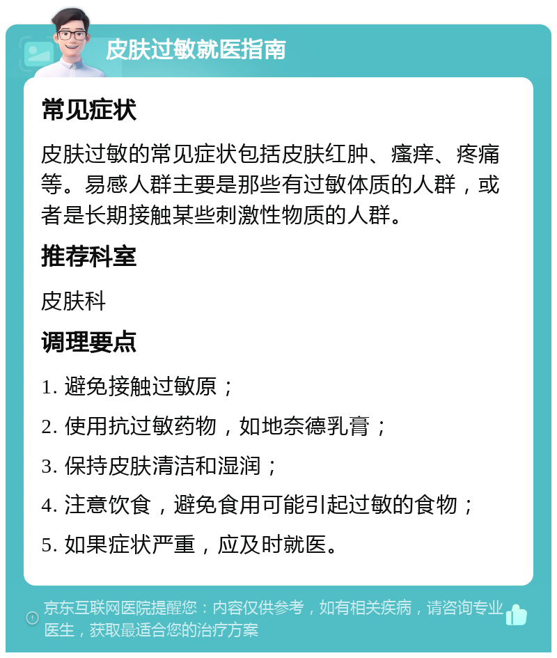 皮肤过敏就医指南 常见症状 皮肤过敏的常见症状包括皮肤红肿、瘙痒、疼痛等。易感人群主要是那些有过敏体质的人群，或者是长期接触某些刺激性物质的人群。 推荐科室 皮肤科 调理要点 1. 避免接触过敏原； 2. 使用抗过敏药物，如地奈德乳膏； 3. 保持皮肤清洁和湿润； 4. 注意饮食，避免食用可能引起过敏的食物； 5. 如果症状严重，应及时就医。