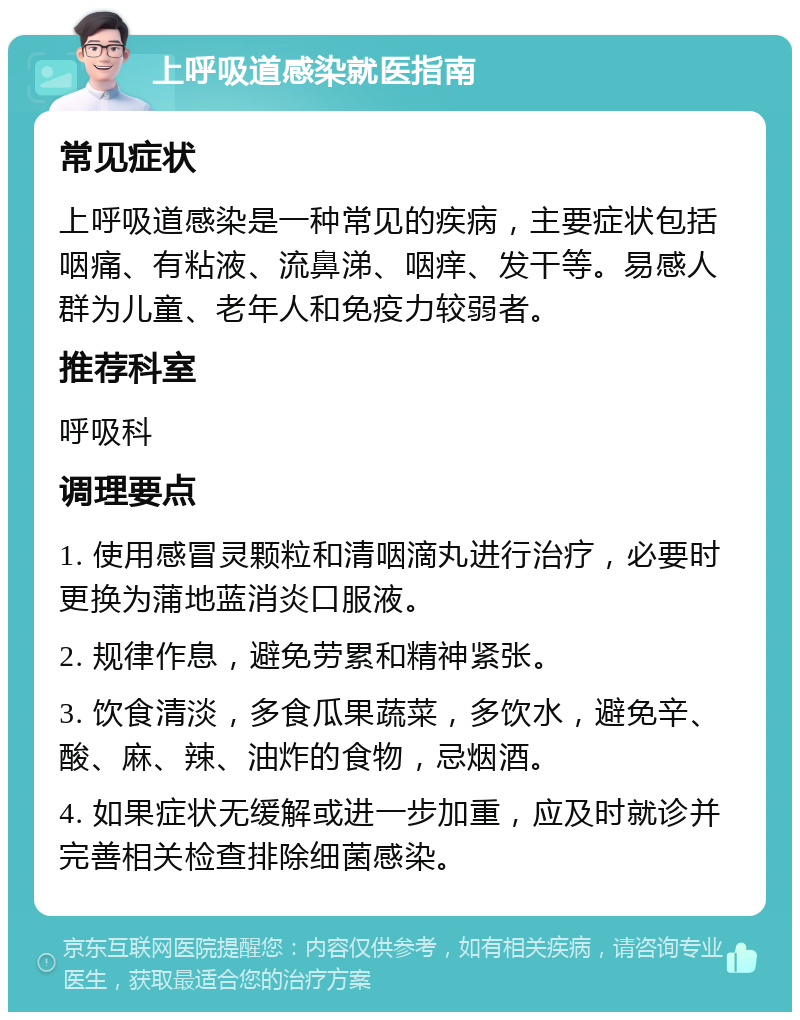 上呼吸道感染就医指南 常见症状 上呼吸道感染是一种常见的疾病，主要症状包括咽痛、有粘液、流鼻涕、咽痒、发干等。易感人群为儿童、老年人和免疫力较弱者。 推荐科室 呼吸科 调理要点 1. 使用感冒灵颗粒和清咽滴丸进行治疗，必要时更换为蒲地蓝消炎口服液。 2. 规律作息，避免劳累和精神紧张。 3. 饮食清淡，多食瓜果蔬菜，多饮水，避免辛、酸、麻、辣、油炸的食物，忌烟酒。 4. 如果症状无缓解或进一步加重，应及时就诊并完善相关检查排除细菌感染。