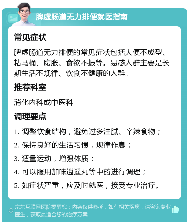 脾虚肠道无力排便就医指南 常见症状 脾虚肠道无力排便的常见症状包括大便不成型、粘马桶、腹胀、食欲不振等。易感人群主要是长期生活不规律、饮食不健康的人群。 推荐科室 消化内科或中医科 调理要点 1. 调整饮食结构，避免过多油腻、辛辣食物； 2. 保持良好的生活习惯，规律作息； 3. 适量运动，增强体质； 4. 可以服用加味逍遥丸等中药进行调理； 5. 如症状严重，应及时就医，接受专业治疗。