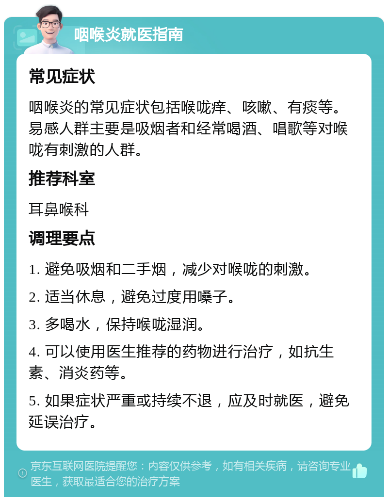 咽喉炎就医指南 常见症状 咽喉炎的常见症状包括喉咙痒、咳嗽、有痰等。易感人群主要是吸烟者和经常喝酒、唱歌等对喉咙有刺激的人群。 推荐科室 耳鼻喉科 调理要点 1. 避免吸烟和二手烟，减少对喉咙的刺激。 2. 适当休息，避免过度用嗓子。 3. 多喝水，保持喉咙湿润。 4. 可以使用医生推荐的药物进行治疗，如抗生素、消炎药等。 5. 如果症状严重或持续不退，应及时就医，避免延误治疗。