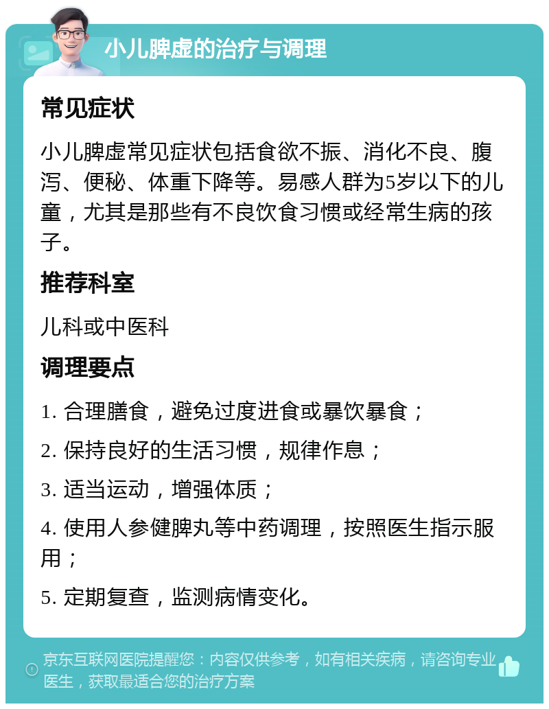 小儿脾虚的治疗与调理 常见症状 小儿脾虚常见症状包括食欲不振、消化不良、腹泻、便秘、体重下降等。易感人群为5岁以下的儿童，尤其是那些有不良饮食习惯或经常生病的孩子。 推荐科室 儿科或中医科 调理要点 1. 合理膳食，避免过度进食或暴饮暴食； 2. 保持良好的生活习惯，规律作息； 3. 适当运动，增强体质； 4. 使用人参健脾丸等中药调理，按照医生指示服用； 5. 定期复查，监测病情变化。