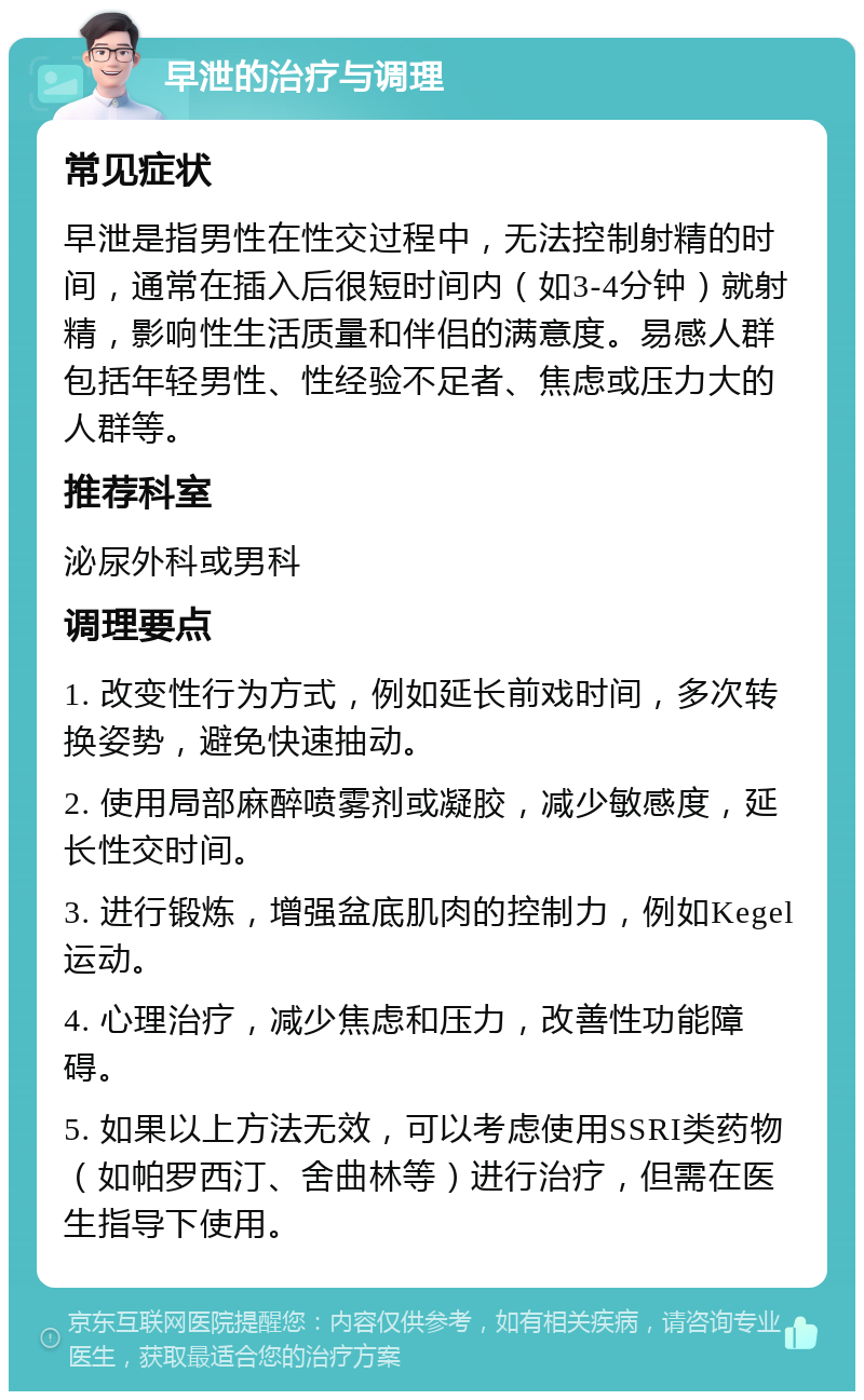 早泄的治疗与调理 常见症状 早泄是指男性在性交过程中，无法控制射精的时间，通常在插入后很短时间内（如3-4分钟）就射精，影响性生活质量和伴侣的满意度。易感人群包括年轻男性、性经验不足者、焦虑或压力大的人群等。 推荐科室 泌尿外科或男科 调理要点 1. 改变性行为方式，例如延长前戏时间，多次转换姿势，避免快速抽动。 2. 使用局部麻醉喷雾剂或凝胶，减少敏感度，延长性交时间。 3. 进行锻炼，增强盆底肌肉的控制力，例如Kegel运动。 4. 心理治疗，减少焦虑和压力，改善性功能障碍。 5. 如果以上方法无效，可以考虑使用SSRI类药物（如帕罗西汀、舍曲林等）进行治疗，但需在医生指导下使用。