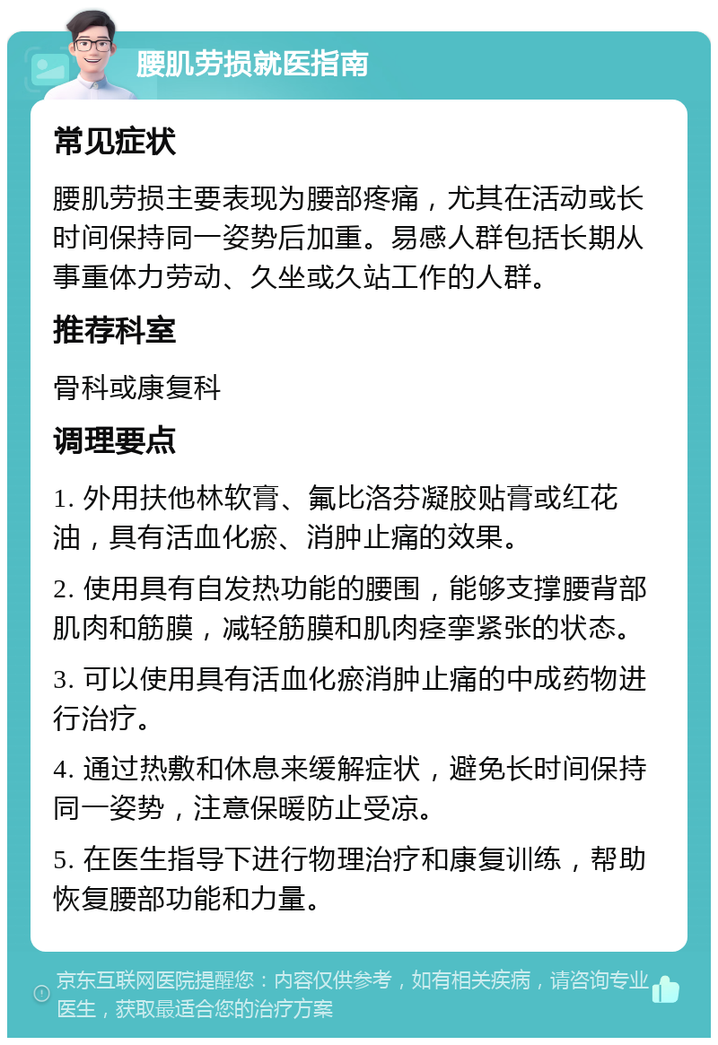 腰肌劳损就医指南 常见症状 腰肌劳损主要表现为腰部疼痛，尤其在活动或长时间保持同一姿势后加重。易感人群包括长期从事重体力劳动、久坐或久站工作的人群。 推荐科室 骨科或康复科 调理要点 1. 外用扶他林软膏、氟比洛芬凝胶贴膏或红花油，具有活血化瘀、消肿止痛的效果。 2. 使用具有自发热功能的腰围，能够支撑腰背部肌肉和筋膜，减轻筋膜和肌肉痉挛紧张的状态。 3. 可以使用具有活血化瘀消肿止痛的中成药物进行治疗。 4. 通过热敷和休息来缓解症状，避免长时间保持同一姿势，注意保暖防止受凉。 5. 在医生指导下进行物理治疗和康复训练，帮助恢复腰部功能和力量。