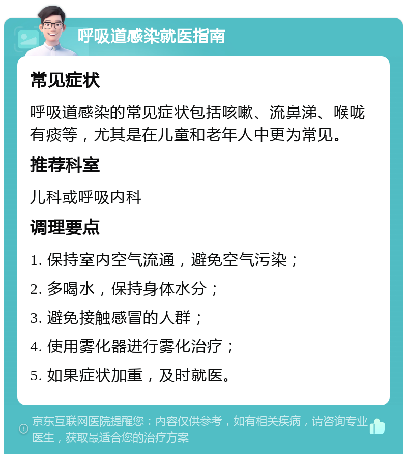 呼吸道感染就医指南 常见症状 呼吸道感染的常见症状包括咳嗽、流鼻涕、喉咙有痰等，尤其是在儿童和老年人中更为常见。 推荐科室 儿科或呼吸内科 调理要点 1. 保持室内空气流通，避免空气污染； 2. 多喝水，保持身体水分； 3. 避免接触感冒的人群； 4. 使用雾化器进行雾化治疗； 5. 如果症状加重，及时就医。