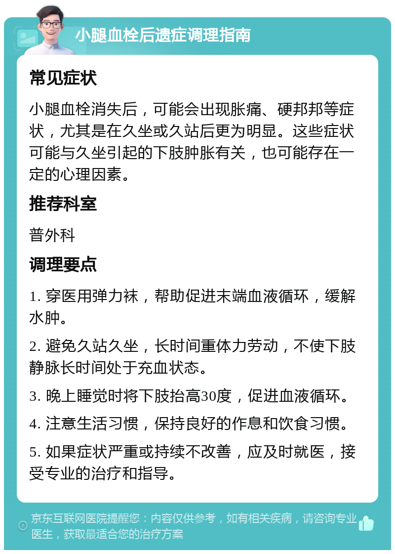 小腿血栓后遗症调理指南 常见症状 小腿血栓消失后，可能会出现胀痛、硬邦邦等症状，尤其是在久坐或久站后更为明显。这些症状可能与久坐引起的下肢肿胀有关，也可能存在一定的心理因素。 推荐科室 普外科 调理要点 1. 穿医用弹力袜，帮助促进末端血液循环，缓解水肿。 2. 避免久站久坐，长时间重体力劳动，不使下肢静脉长时间处于充血状态。 3. 晚上睡觉时将下肢抬高30度，促进血液循环。 4. 注意生活习惯，保持良好的作息和饮食习惯。 5. 如果症状严重或持续不改善，应及时就医，接受专业的治疗和指导。