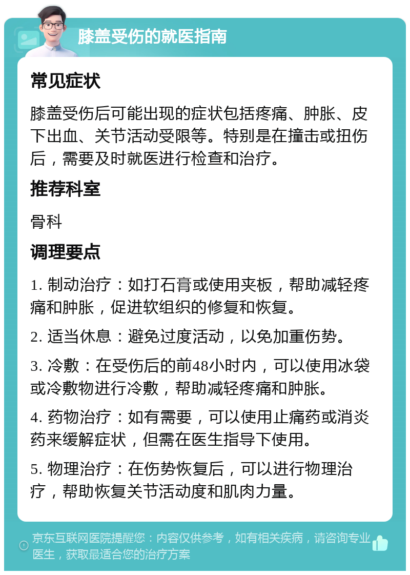 膝盖受伤的就医指南 常见症状 膝盖受伤后可能出现的症状包括疼痛、肿胀、皮下出血、关节活动受限等。特别是在撞击或扭伤后，需要及时就医进行检查和治疗。 推荐科室 骨科 调理要点 1. 制动治疗：如打石膏或使用夹板，帮助减轻疼痛和肿胀，促进软组织的修复和恢复。 2. 适当休息：避免过度活动，以免加重伤势。 3. 冷敷：在受伤后的前48小时内，可以使用冰袋或冷敷物进行冷敷，帮助减轻疼痛和肿胀。 4. 药物治疗：如有需要，可以使用止痛药或消炎药来缓解症状，但需在医生指导下使用。 5. 物理治疗：在伤势恢复后，可以进行物理治疗，帮助恢复关节活动度和肌肉力量。