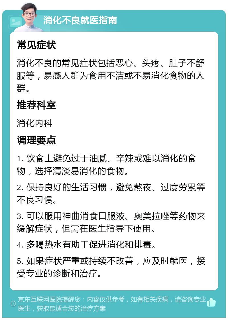 消化不良就医指南 常见症状 消化不良的常见症状包括恶心、头疼、肚子不舒服等，易感人群为食用不洁或不易消化食物的人群。 推荐科室 消化内科 调理要点 1. 饮食上避免过于油腻、辛辣或难以消化的食物，选择清淡易消化的食物。 2. 保持良好的生活习惯，避免熬夜、过度劳累等不良习惯。 3. 可以服用神曲消食口服液、奥美拉唑等药物来缓解症状，但需在医生指导下使用。 4. 多喝热水有助于促进消化和排毒。 5. 如果症状严重或持续不改善，应及时就医，接受专业的诊断和治疗。