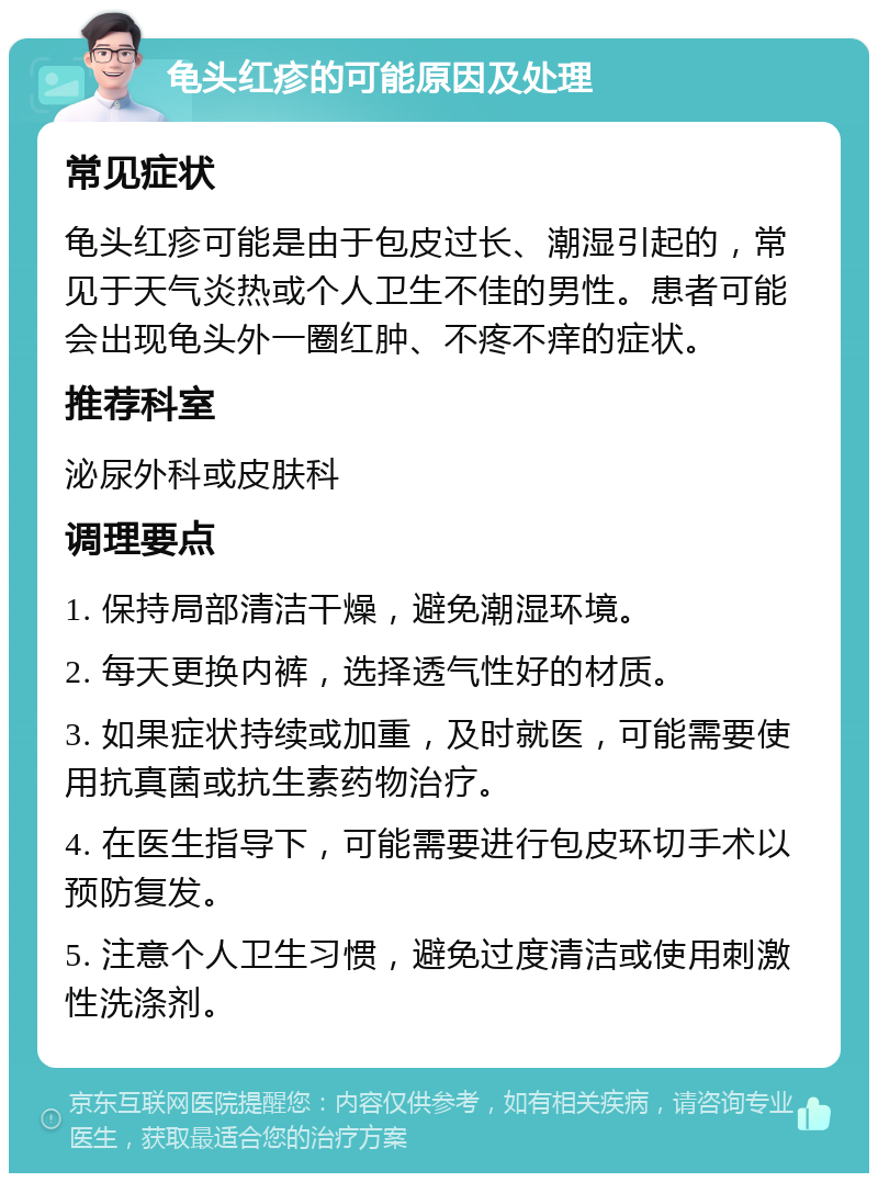 龟头红疹的可能原因及处理 常见症状 龟头红疹可能是由于包皮过长、潮湿引起的，常见于天气炎热或个人卫生不佳的男性。患者可能会出现龟头外一圈红肿、不疼不痒的症状。 推荐科室 泌尿外科或皮肤科 调理要点 1. 保持局部清洁干燥，避免潮湿环境。 2. 每天更换内裤，选择透气性好的材质。 3. 如果症状持续或加重，及时就医，可能需要使用抗真菌或抗生素药物治疗。 4. 在医生指导下，可能需要进行包皮环切手术以预防复发。 5. 注意个人卫生习惯，避免过度清洁或使用刺激性洗涤剂。