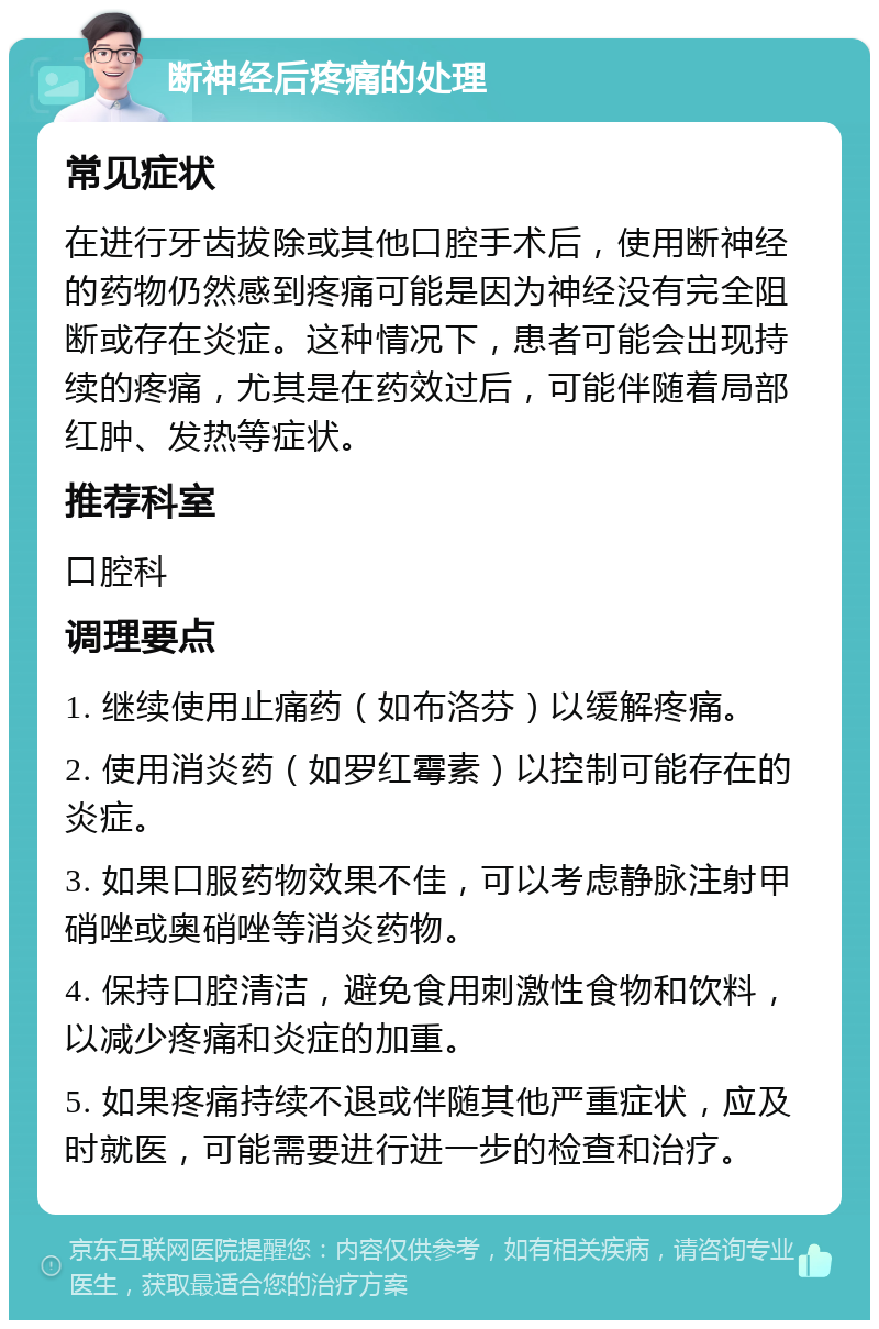 断神经后疼痛的处理 常见症状 在进行牙齿拔除或其他口腔手术后，使用断神经的药物仍然感到疼痛可能是因为神经没有完全阻断或存在炎症。这种情况下，患者可能会出现持续的疼痛，尤其是在药效过后，可能伴随着局部红肿、发热等症状。 推荐科室 口腔科 调理要点 1. 继续使用止痛药（如布洛芬）以缓解疼痛。 2. 使用消炎药（如罗红霉素）以控制可能存在的炎症。 3. 如果口服药物效果不佳，可以考虑静脉注射甲硝唑或奥硝唑等消炎药物。 4. 保持口腔清洁，避免食用刺激性食物和饮料，以减少疼痛和炎症的加重。 5. 如果疼痛持续不退或伴随其他严重症状，应及时就医，可能需要进行进一步的检查和治疗。