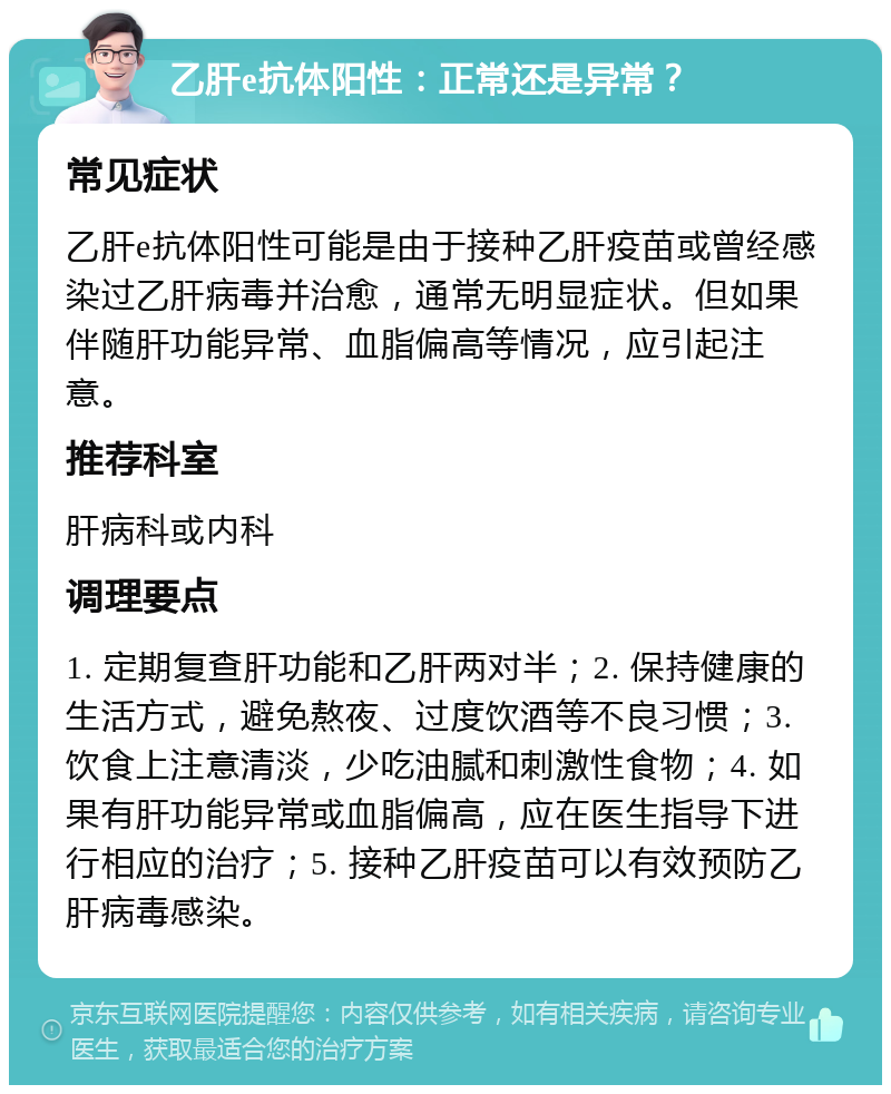 乙肝e抗体阳性：正常还是异常？ 常见症状 乙肝e抗体阳性可能是由于接种乙肝疫苗或曾经感染过乙肝病毒并治愈，通常无明显症状。但如果伴随肝功能异常、血脂偏高等情况，应引起注意。 推荐科室 肝病科或内科 调理要点 1. 定期复查肝功能和乙肝两对半；2. 保持健康的生活方式，避免熬夜、过度饮酒等不良习惯；3. 饮食上注意清淡，少吃油腻和刺激性食物；4. 如果有肝功能异常或血脂偏高，应在医生指导下进行相应的治疗；5. 接种乙肝疫苗可以有效预防乙肝病毒感染。