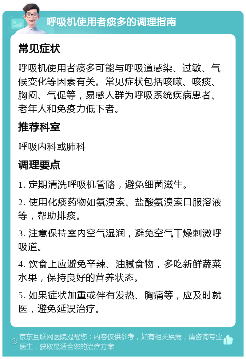 呼吸机使用者痰多的调理指南 常见症状 呼吸机使用者痰多可能与呼吸道感染、过敏、气候变化等因素有关。常见症状包括咳嗽、咳痰、胸闷、气促等，易感人群为呼吸系统疾病患者、老年人和免疫力低下者。 推荐科室 呼吸内科或肺科 调理要点 1. 定期清洗呼吸机管路，避免细菌滋生。 2. 使用化痰药物如氨溴索、盐酸氨溴索口服溶液等，帮助排痰。 3. 注意保持室内空气湿润，避免空气干燥刺激呼吸道。 4. 饮食上应避免辛辣、油腻食物，多吃新鲜蔬菜水果，保持良好的营养状态。 5. 如果症状加重或伴有发热、胸痛等，应及时就医，避免延误治疗。