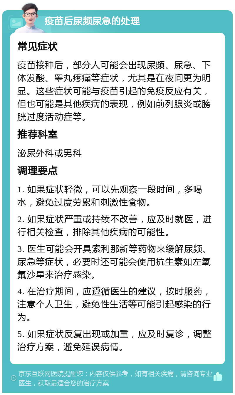 疫苗后尿频尿急的处理 常见症状 疫苗接种后，部分人可能会出现尿频、尿急、下体发酸、睾丸疼痛等症状，尤其是在夜间更为明显。这些症状可能与疫苗引起的免疫反应有关，但也可能是其他疾病的表现，例如前列腺炎或膀胱过度活动症等。 推荐科室 泌尿外科或男科 调理要点 1. 如果症状轻微，可以先观察一段时间，多喝水，避免过度劳累和刺激性食物。 2. 如果症状严重或持续不改善，应及时就医，进行相关检查，排除其他疾病的可能性。 3. 医生可能会开具索利那新等药物来缓解尿频、尿急等症状，必要时还可能会使用抗生素如左氧氟沙星来治疗感染。 4. 在治疗期间，应遵循医生的建议，按时服药，注意个人卫生，避免性生活等可能引起感染的行为。 5. 如果症状反复出现或加重，应及时复诊，调整治疗方案，避免延误病情。