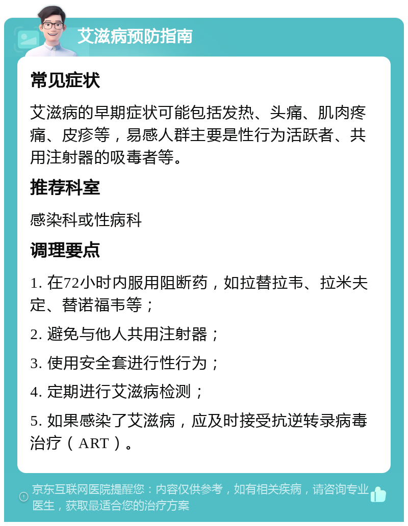 艾滋病预防指南 常见症状 艾滋病的早期症状可能包括发热、头痛、肌肉疼痛、皮疹等，易感人群主要是性行为活跃者、共用注射器的吸毒者等。 推荐科室 感染科或性病科 调理要点 1. 在72小时内服用阻断药，如拉替拉韦、拉米夫定、替诺福韦等； 2. 避免与他人共用注射器； 3. 使用安全套进行性行为； 4. 定期进行艾滋病检测； 5. 如果感染了艾滋病，应及时接受抗逆转录病毒治疗（ART）。