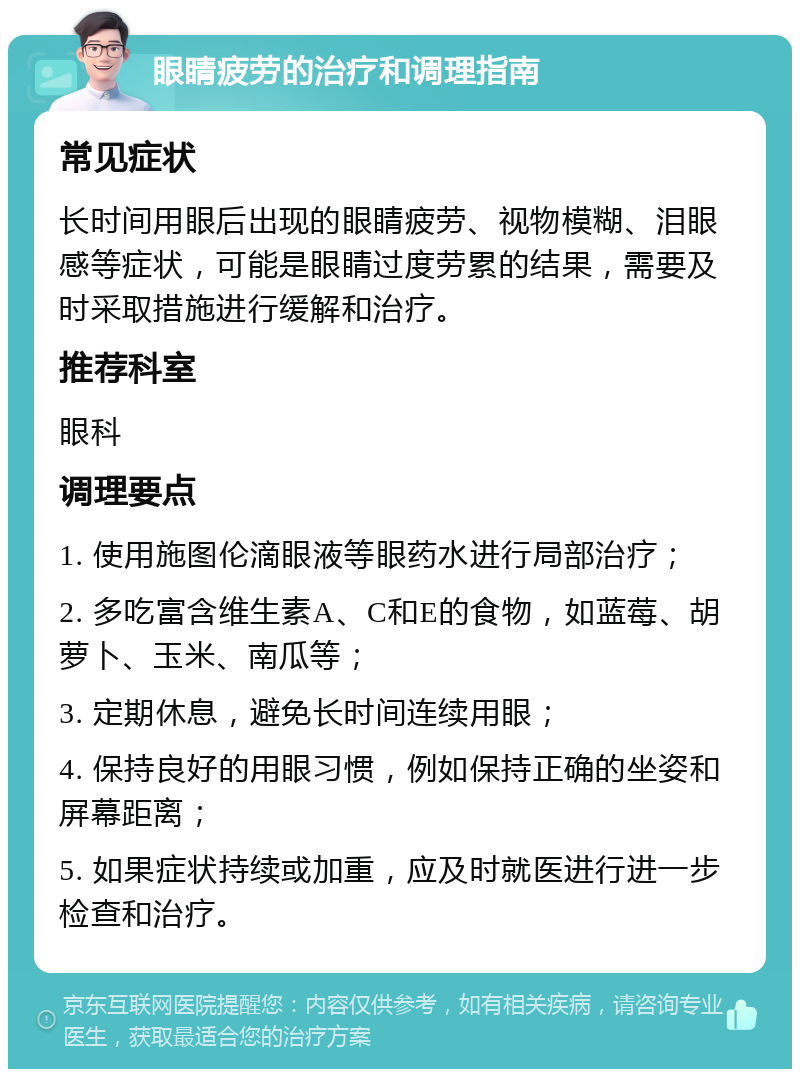 眼睛疲劳的治疗和调理指南 常见症状 长时间用眼后出现的眼睛疲劳、视物模糊、泪眼感等症状，可能是眼睛过度劳累的结果，需要及时采取措施进行缓解和治疗。 推荐科室 眼科 调理要点 1. 使用施图伦滴眼液等眼药水进行局部治疗； 2. 多吃富含维生素A、C和E的食物，如蓝莓、胡萝卜、玉米、南瓜等； 3. 定期休息，避免长时间连续用眼； 4. 保持良好的用眼习惯，例如保持正确的坐姿和屏幕距离； 5. 如果症状持续或加重，应及时就医进行进一步检查和治疗。