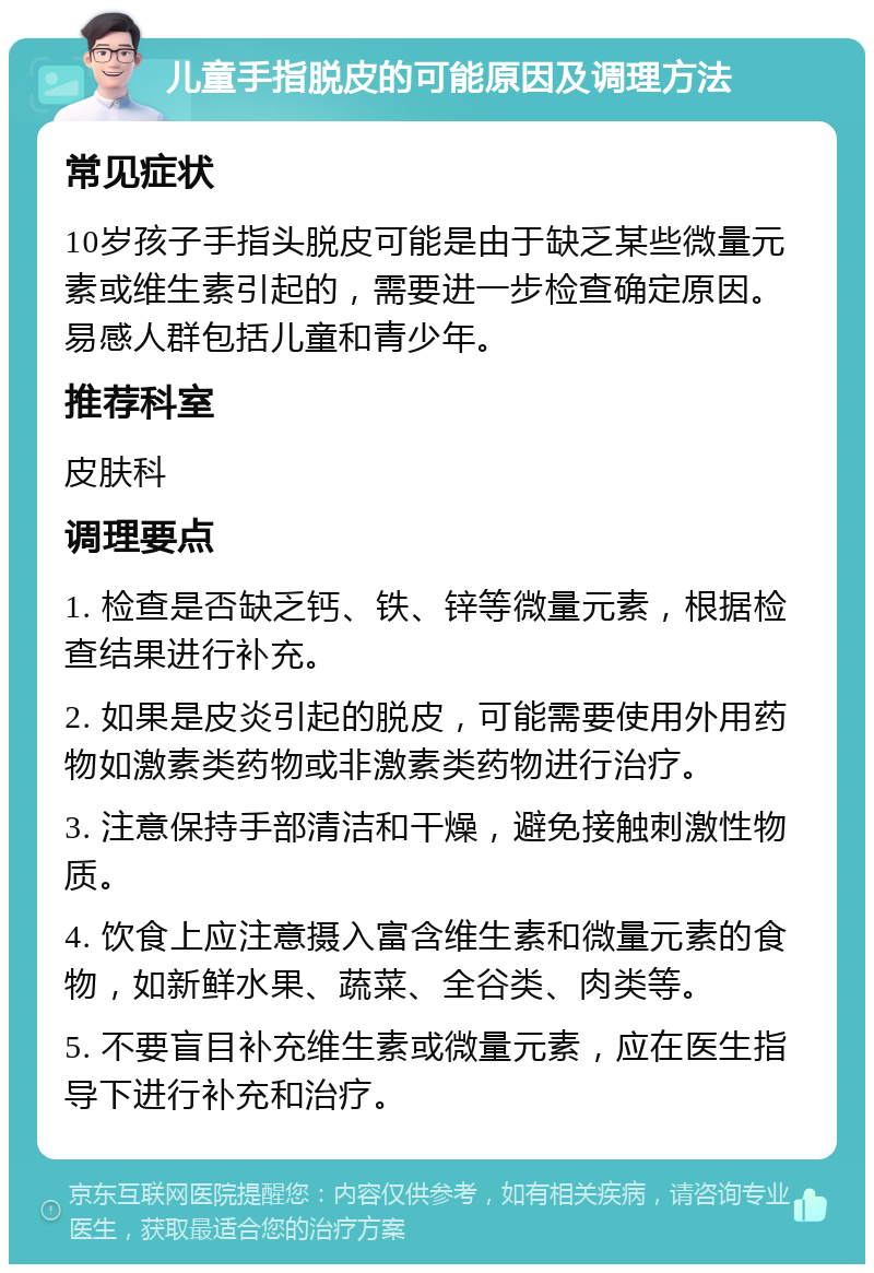 儿童手指脱皮的可能原因及调理方法 常见症状 10岁孩子手指头脱皮可能是由于缺乏某些微量元素或维生素引起的，需要进一步检查确定原因。易感人群包括儿童和青少年。 推荐科室 皮肤科 调理要点 1. 检查是否缺乏钙、铁、锌等微量元素，根据检查结果进行补充。 2. 如果是皮炎引起的脱皮，可能需要使用外用药物如激素类药物或非激素类药物进行治疗。 3. 注意保持手部清洁和干燥，避免接触刺激性物质。 4. 饮食上应注意摄入富含维生素和微量元素的食物，如新鲜水果、蔬菜、全谷类、肉类等。 5. 不要盲目补充维生素或微量元素，应在医生指导下进行补充和治疗。