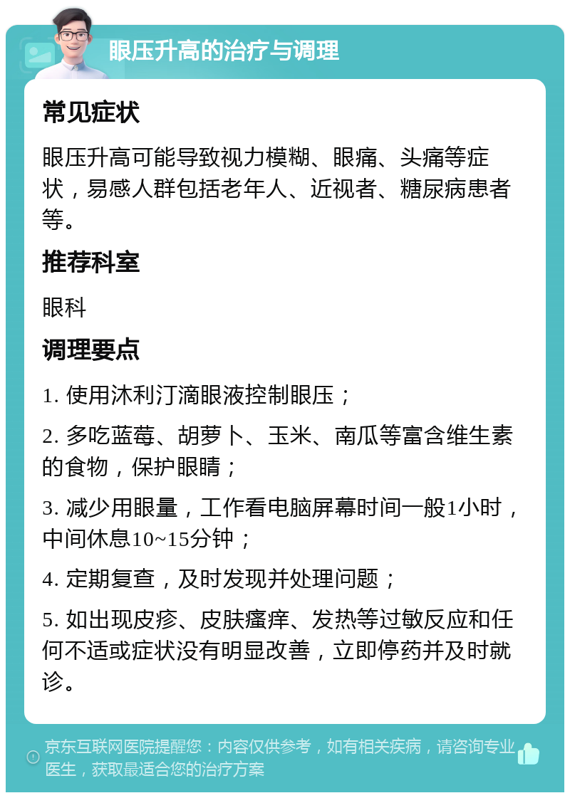 眼压升高的治疗与调理 常见症状 眼压升高可能导致视力模糊、眼痛、头痛等症状，易感人群包括老年人、近视者、糖尿病患者等。 推荐科室 眼科 调理要点 1. 使用沐利汀滴眼液控制眼压； 2. 多吃蓝莓、胡萝卜、玉米、南瓜等富含维生素的食物，保护眼睛； 3. 减少用眼量，工作看电脑屏幕时间一般1小时，中间休息10~15分钟； 4. 定期复查，及时发现并处理问题； 5. 如出现皮疹、皮肤瘙痒、发热等过敏反应和任何不适或症状没有明显改善，立即停药并及时就诊。