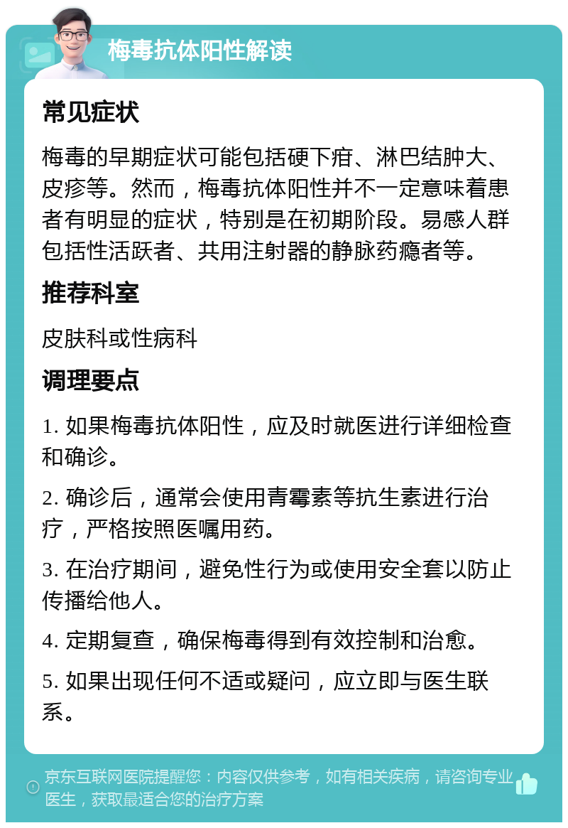 梅毒抗体阳性解读 常见症状 梅毒的早期症状可能包括硬下疳、淋巴结肿大、皮疹等。然而，梅毒抗体阳性并不一定意味着患者有明显的症状，特别是在初期阶段。易感人群包括性活跃者、共用注射器的静脉药瘾者等。 推荐科室 皮肤科或性病科 调理要点 1. 如果梅毒抗体阳性，应及时就医进行详细检查和确诊。 2. 确诊后，通常会使用青霉素等抗生素进行治疗，严格按照医嘱用药。 3. 在治疗期间，避免性行为或使用安全套以防止传播给他人。 4. 定期复查，确保梅毒得到有效控制和治愈。 5. 如果出现任何不适或疑问，应立即与医生联系。