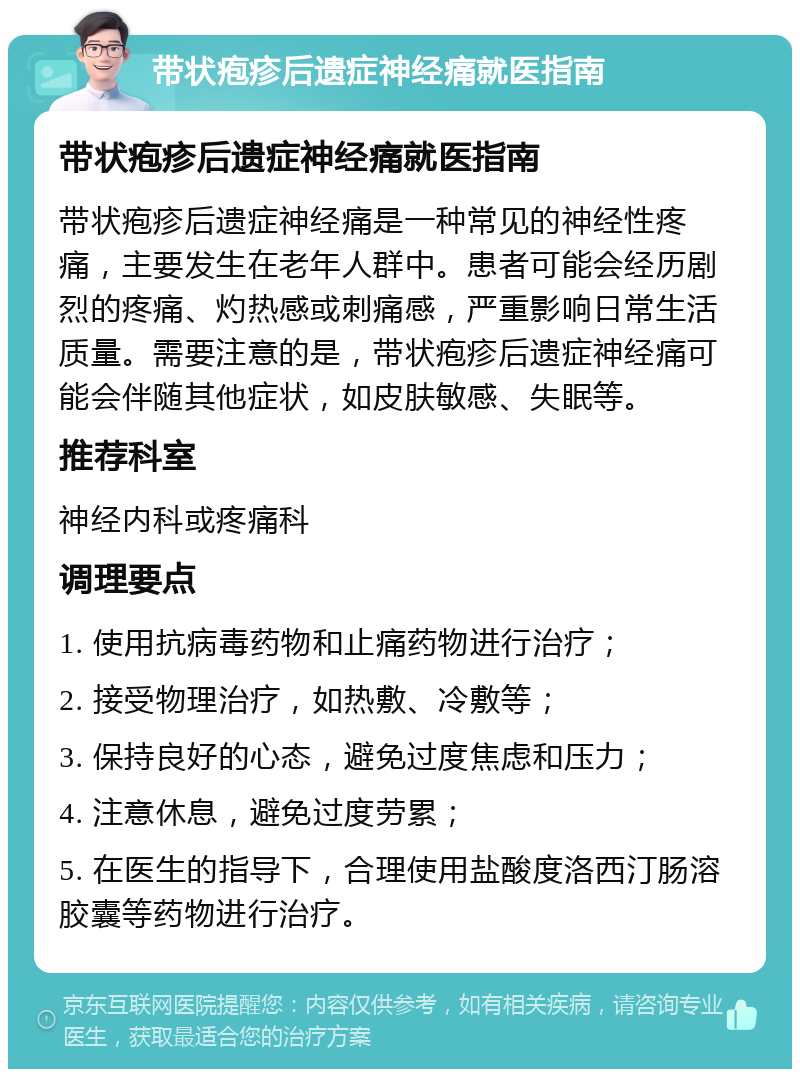 带状疱疹后遗症神经痛就医指南 带状疱疹后遗症神经痛就医指南 带状疱疹后遗症神经痛是一种常见的神经性疼痛，主要发生在老年人群中。患者可能会经历剧烈的疼痛、灼热感或刺痛感，严重影响日常生活质量。需要注意的是，带状疱疹后遗症神经痛可能会伴随其他症状，如皮肤敏感、失眠等。 推荐科室 神经内科或疼痛科 调理要点 1. 使用抗病毒药物和止痛药物进行治疗； 2. 接受物理治疗，如热敷、冷敷等； 3. 保持良好的心态，避免过度焦虑和压力； 4. 注意休息，避免过度劳累； 5. 在医生的指导下，合理使用盐酸度洛西汀肠溶胶囊等药物进行治疗。