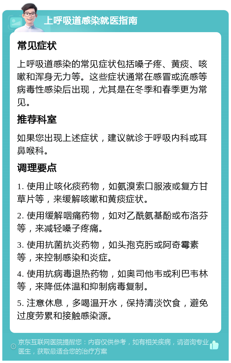 上呼吸道感染就医指南 常见症状 上呼吸道感染的常见症状包括嗓子疼、黄痰、咳嗽和浑身无力等。这些症状通常在感冒或流感等病毒性感染后出现，尤其是在冬季和春季更为常见。 推荐科室 如果您出现上述症状，建议就诊于呼吸内科或耳鼻喉科。 调理要点 1. 使用止咳化痰药物，如氨溴索口服液或复方甘草片等，来缓解咳嗽和黄痰症状。 2. 使用缓解咽痛药物，如对乙酰氨基酚或布洛芬等，来减轻嗓子疼痛。 3. 使用抗菌抗炎药物，如头孢克肟或阿奇霉素等，来控制感染和炎症。 4. 使用抗病毒退热药物，如奥司他韦或利巴韦林等，来降低体温和抑制病毒复制。 5. 注意休息，多喝温开水，保持清淡饮食，避免过度劳累和接触感染源。