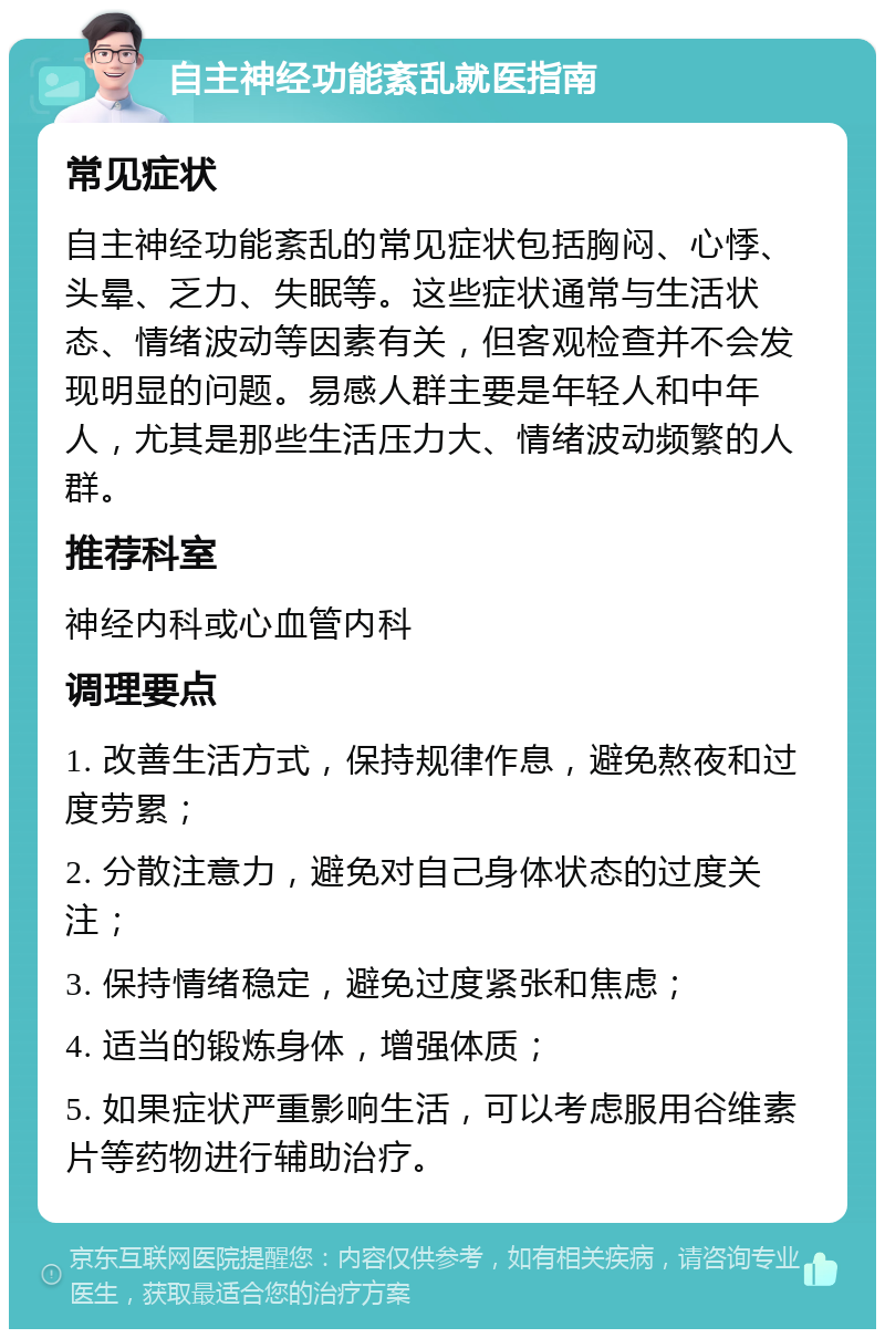 自主神经功能紊乱就医指南 常见症状 自主神经功能紊乱的常见症状包括胸闷、心悸、头晕、乏力、失眠等。这些症状通常与生活状态、情绪波动等因素有关，但客观检查并不会发现明显的问题。易感人群主要是年轻人和中年人，尤其是那些生活压力大、情绪波动频繁的人群。 推荐科室 神经内科或心血管内科 调理要点 1. 改善生活方式，保持规律作息，避免熬夜和过度劳累； 2. 分散注意力，避免对自己身体状态的过度关注； 3. 保持情绪稳定，避免过度紧张和焦虑； 4. 适当的锻炼身体，增强体质； 5. 如果症状严重影响生活，可以考虑服用谷维素片等药物进行辅助治疗。