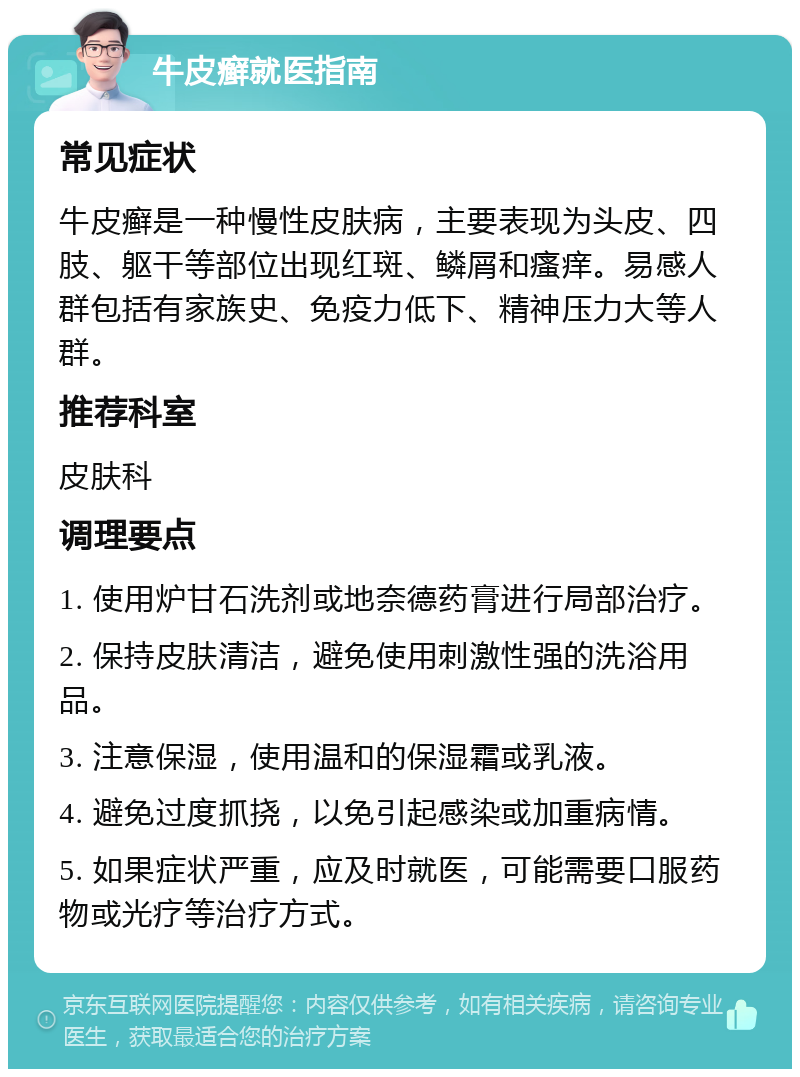 牛皮癣就医指南 常见症状 牛皮癣是一种慢性皮肤病，主要表现为头皮、四肢、躯干等部位出现红斑、鳞屑和瘙痒。易感人群包括有家族史、免疫力低下、精神压力大等人群。 推荐科室 皮肤科 调理要点 1. 使用炉甘石洗剂或地奈德药膏进行局部治疗。 2. 保持皮肤清洁，避免使用刺激性强的洗浴用品。 3. 注意保湿，使用温和的保湿霜或乳液。 4. 避免过度抓挠，以免引起感染或加重病情。 5. 如果症状严重，应及时就医，可能需要口服药物或光疗等治疗方式。