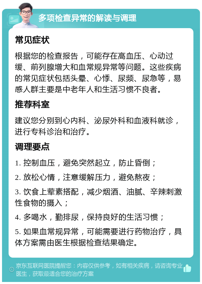 多项检查异常的解读与调理 常见症状 根据您的检查报告，可能存在高血压、心动过缓、前列腺增大和血常规异常等问题。这些疾病的常见症状包括头晕、心悸、尿频、尿急等，易感人群主要是中老年人和生活习惯不良者。 推荐科室 建议您分别到心内科、泌尿外科和血液科就诊，进行专科诊治和治疗。 调理要点 1. 控制血压，避免突然起立，防止昏倒； 2. 放松心情，注意缓解压力，避免熬夜； 3. 饮食上荤素搭配，减少烟酒、油腻、辛辣刺激性食物的摄入； 4. 多喝水，勤排尿，保持良好的生活习惯； 5. 如果血常规异常，可能需要进行药物治疗，具体方案需由医生根据检查结果确定。