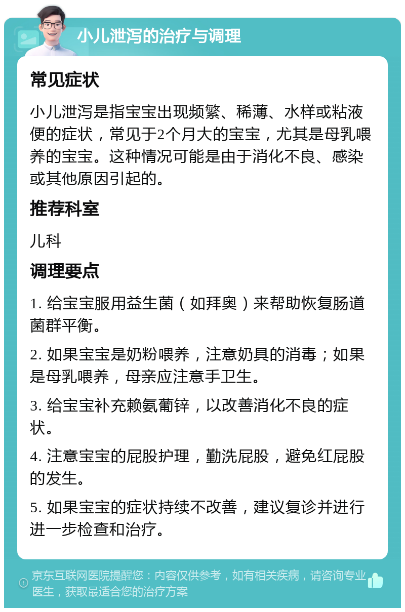 小儿泄泻的治疗与调理 常见症状 小儿泄泻是指宝宝出现频繁、稀薄、水样或粘液便的症状，常见于2个月大的宝宝，尤其是母乳喂养的宝宝。这种情况可能是由于消化不良、感染或其他原因引起的。 推荐科室 儿科 调理要点 1. 给宝宝服用益生菌（如拜奥）来帮助恢复肠道菌群平衡。 2. 如果宝宝是奶粉喂养，注意奶具的消毒；如果是母乳喂养，母亲应注意手卫生。 3. 给宝宝补充赖氨葡锌，以改善消化不良的症状。 4. 注意宝宝的屁股护理，勤洗屁股，避免红屁股的发生。 5. 如果宝宝的症状持续不改善，建议复诊并进行进一步检查和治疗。