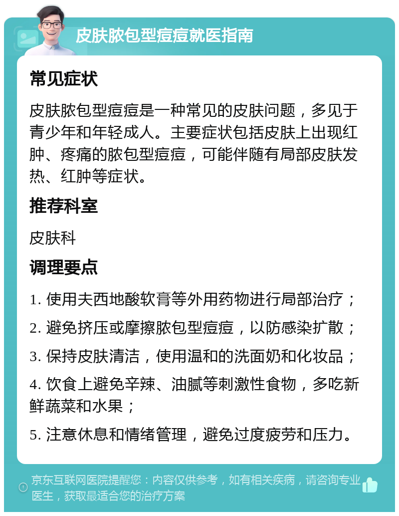 皮肤脓包型痘痘就医指南 常见症状 皮肤脓包型痘痘是一种常见的皮肤问题，多见于青少年和年轻成人。主要症状包括皮肤上出现红肿、疼痛的脓包型痘痘，可能伴随有局部皮肤发热、红肿等症状。 推荐科室 皮肤科 调理要点 1. 使用夫西地酸软膏等外用药物进行局部治疗； 2. 避免挤压或摩擦脓包型痘痘，以防感染扩散； 3. 保持皮肤清洁，使用温和的洗面奶和化妆品； 4. 饮食上避免辛辣、油腻等刺激性食物，多吃新鲜蔬菜和水果； 5. 注意休息和情绪管理，避免过度疲劳和压力。