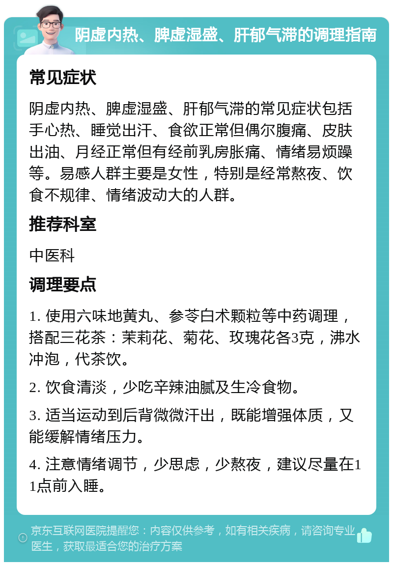 阴虚内热、脾虚湿盛、肝郁气滞的调理指南 常见症状 阴虚内热、脾虚湿盛、肝郁气滞的常见症状包括手心热、睡觉出汗、食欲正常但偶尔腹痛、皮肤出油、月经正常但有经前乳房胀痛、情绪易烦躁等。易感人群主要是女性，特别是经常熬夜、饮食不规律、情绪波动大的人群。 推荐科室 中医科 调理要点 1. 使用六味地黄丸、参苓白术颗粒等中药调理，搭配三花茶：茉莉花、菊花、玫瑰花各3克，沸水冲泡，代茶饮。 2. 饮食清淡，少吃辛辣油腻及生冷食物。 3. 适当运动到后背微微汗出，既能增强体质，又能缓解情绪压力。 4. 注意情绪调节，少思虑，少熬夜，建议尽量在11点前入睡。