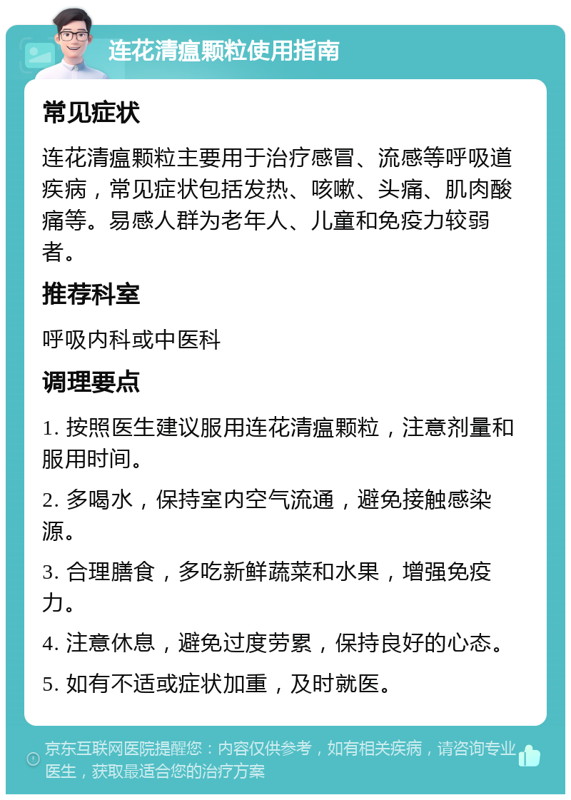 连花清瘟颗粒使用指南 常见症状 连花清瘟颗粒主要用于治疗感冒、流感等呼吸道疾病，常见症状包括发热、咳嗽、头痛、肌肉酸痛等。易感人群为老年人、儿童和免疫力较弱者。 推荐科室 呼吸内科或中医科 调理要点 1. 按照医生建议服用连花清瘟颗粒，注意剂量和服用时间。 2. 多喝水，保持室内空气流通，避免接触感染源。 3. 合理膳食，多吃新鲜蔬菜和水果，增强免疫力。 4. 注意休息，避免过度劳累，保持良好的心态。 5. 如有不适或症状加重，及时就医。