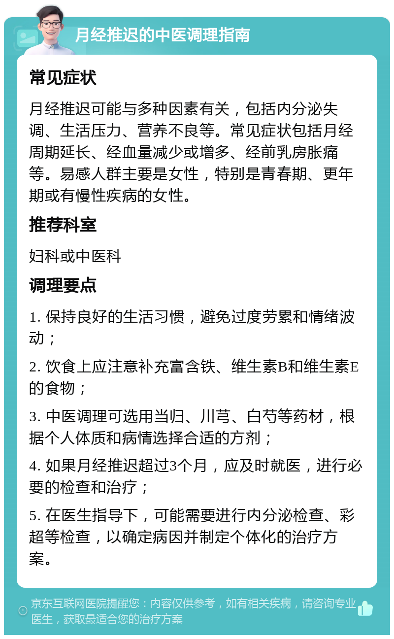 月经推迟的中医调理指南 常见症状 月经推迟可能与多种因素有关，包括内分泌失调、生活压力、营养不良等。常见症状包括月经周期延长、经血量减少或增多、经前乳房胀痛等。易感人群主要是女性，特别是青春期、更年期或有慢性疾病的女性。 推荐科室 妇科或中医科 调理要点 1. 保持良好的生活习惯，避免过度劳累和情绪波动； 2. 饮食上应注意补充富含铁、维生素B和维生素E的食物； 3. 中医调理可选用当归、川芎、白芍等药材，根据个人体质和病情选择合适的方剂； 4. 如果月经推迟超过3个月，应及时就医，进行必要的检查和治疗； 5. 在医生指导下，可能需要进行内分泌检查、彩超等检查，以确定病因并制定个体化的治疗方案。