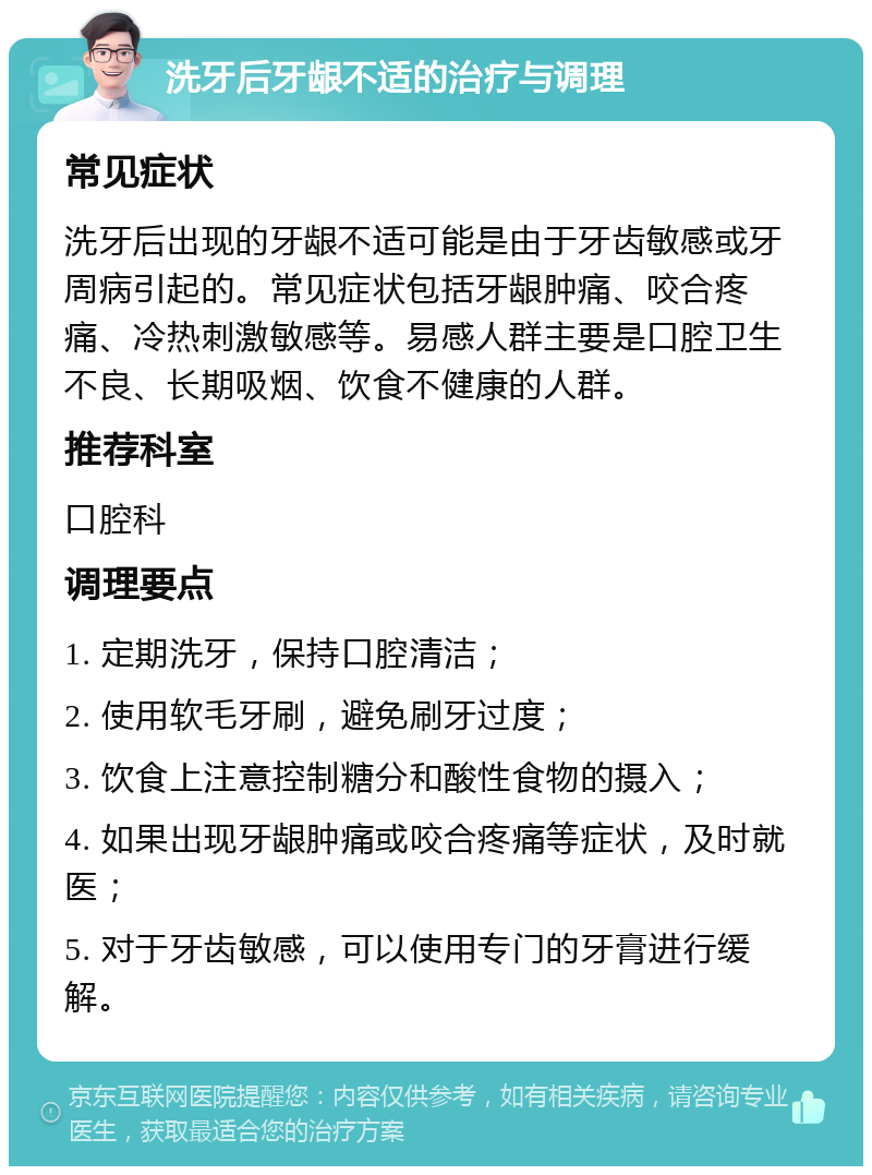 洗牙后牙龈不适的治疗与调理 常见症状 洗牙后出现的牙龈不适可能是由于牙齿敏感或牙周病引起的。常见症状包括牙龈肿痛、咬合疼痛、冷热刺激敏感等。易感人群主要是口腔卫生不良、长期吸烟、饮食不健康的人群。 推荐科室 口腔科 调理要点 1. 定期洗牙，保持口腔清洁； 2. 使用软毛牙刷，避免刷牙过度； 3. 饮食上注意控制糖分和酸性食物的摄入； 4. 如果出现牙龈肿痛或咬合疼痛等症状，及时就医； 5. 对于牙齿敏感，可以使用专门的牙膏进行缓解。