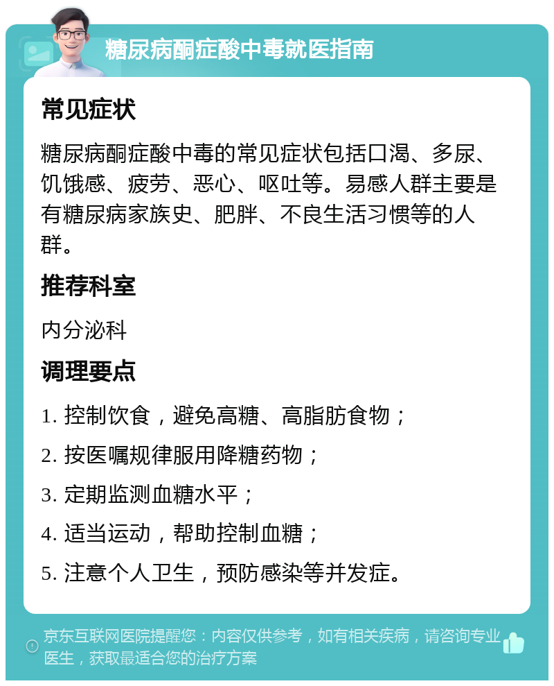 糖尿病酮症酸中毒就医指南 常见症状 糖尿病酮症酸中毒的常见症状包括口渴、多尿、饥饿感、疲劳、恶心、呕吐等。易感人群主要是有糖尿病家族史、肥胖、不良生活习惯等的人群。 推荐科室 内分泌科 调理要点 1. 控制饮食，避免高糖、高脂肪食物； 2. 按医嘱规律服用降糖药物； 3. 定期监测血糖水平； 4. 适当运动，帮助控制血糖； 5. 注意个人卫生，预防感染等并发症。