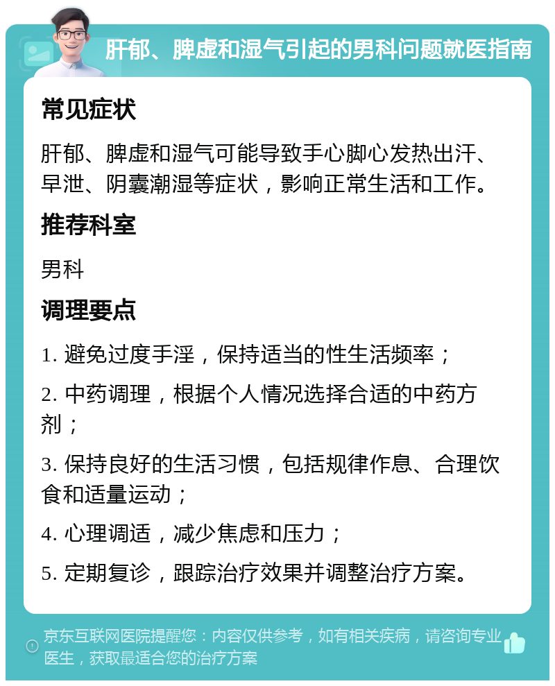 肝郁、脾虚和湿气引起的男科问题就医指南 常见症状 肝郁、脾虚和湿气可能导致手心脚心发热出汗、早泄、阴囊潮湿等症状，影响正常生活和工作。 推荐科室 男科 调理要点 1. 避免过度手淫，保持适当的性生活频率； 2. 中药调理，根据个人情况选择合适的中药方剂； 3. 保持良好的生活习惯，包括规律作息、合理饮食和适量运动； 4. 心理调适，减少焦虑和压力； 5. 定期复诊，跟踪治疗效果并调整治疗方案。