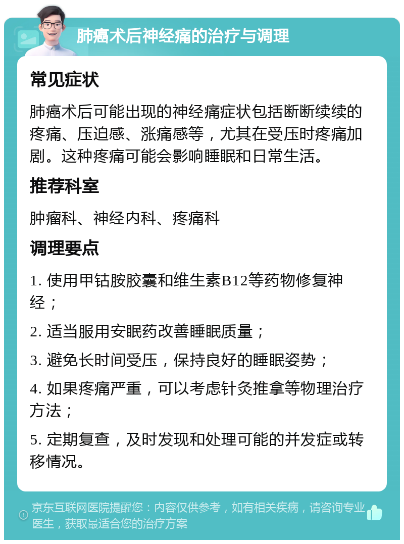 肺癌术后神经痛的治疗与调理 常见症状 肺癌术后可能出现的神经痛症状包括断断续续的疼痛、压迫感、涨痛感等，尤其在受压时疼痛加剧。这种疼痛可能会影响睡眠和日常生活。 推荐科室 肿瘤科、神经内科、疼痛科 调理要点 1. 使用甲钴胺胶囊和维生素B12等药物修复神经； 2. 适当服用安眠药改善睡眠质量； 3. 避免长时间受压，保持良好的睡眠姿势； 4. 如果疼痛严重，可以考虑针灸推拿等物理治疗方法； 5. 定期复查，及时发现和处理可能的并发症或转移情况。