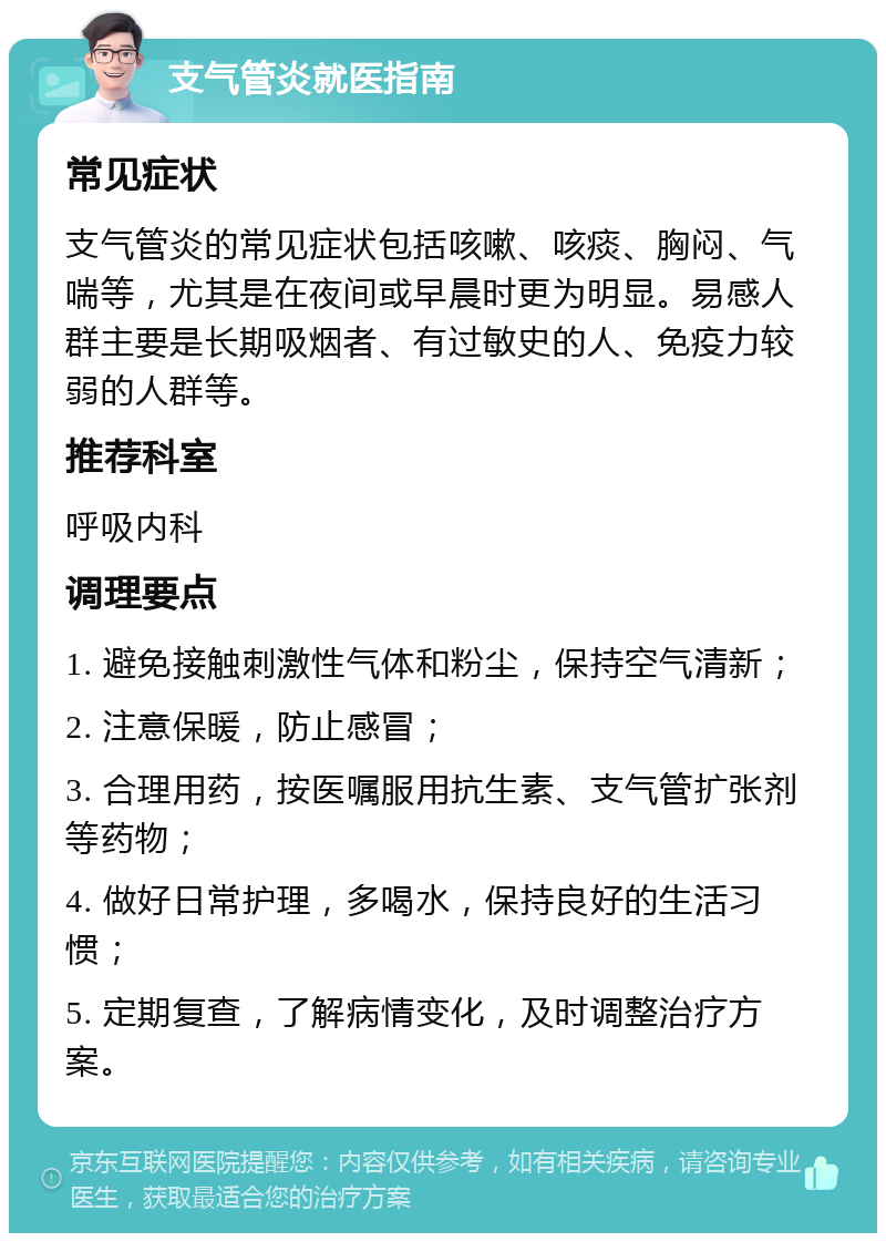 支气管炎就医指南 常见症状 支气管炎的常见症状包括咳嗽、咳痰、胸闷、气喘等，尤其是在夜间或早晨时更为明显。易感人群主要是长期吸烟者、有过敏史的人、免疫力较弱的人群等。 推荐科室 呼吸内科 调理要点 1. 避免接触刺激性气体和粉尘，保持空气清新； 2. 注意保暖，防止感冒； 3. 合理用药，按医嘱服用抗生素、支气管扩张剂等药物； 4. 做好日常护理，多喝水，保持良好的生活习惯； 5. 定期复查，了解病情变化，及时调整治疗方案。