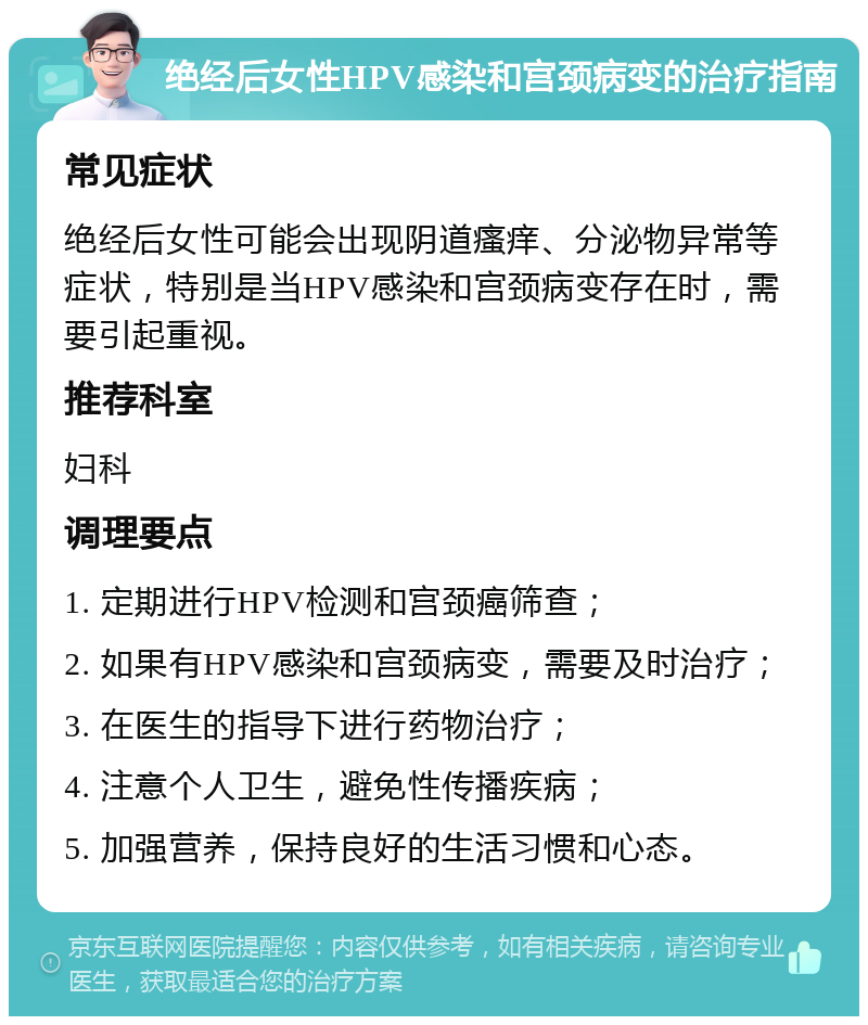 绝经后女性HPV感染和宫颈病变的治疗指南 常见症状 绝经后女性可能会出现阴道瘙痒、分泌物异常等症状，特别是当HPV感染和宫颈病变存在时，需要引起重视。 推荐科室 妇科 调理要点 1. 定期进行HPV检测和宫颈癌筛查； 2. 如果有HPV感染和宫颈病变，需要及时治疗； 3. 在医生的指导下进行药物治疗； 4. 注意个人卫生，避免性传播疾病； 5. 加强营养，保持良好的生活习惯和心态。