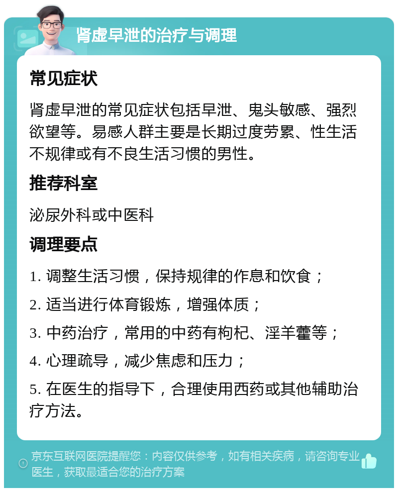 肾虚早泄的治疗与调理 常见症状 肾虚早泄的常见症状包括早泄、鬼头敏感、强烈欲望等。易感人群主要是长期过度劳累、性生活不规律或有不良生活习惯的男性。 推荐科室 泌尿外科或中医科 调理要点 1. 调整生活习惯，保持规律的作息和饮食； 2. 适当进行体育锻炼，增强体质； 3. 中药治疗，常用的中药有枸杞、淫羊藿等； 4. 心理疏导，减少焦虑和压力； 5. 在医生的指导下，合理使用西药或其他辅助治疗方法。