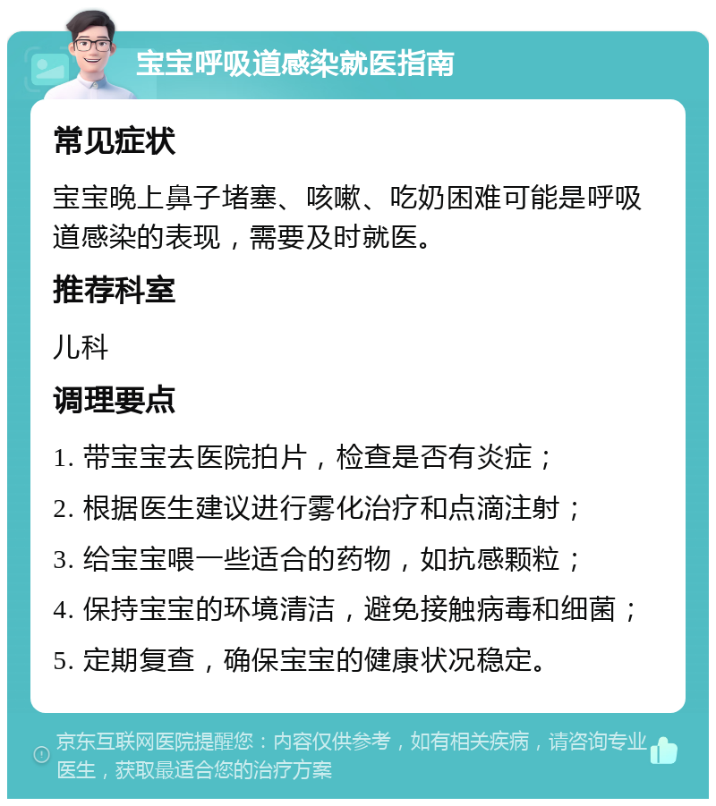 宝宝呼吸道感染就医指南 常见症状 宝宝晚上鼻子堵塞、咳嗽、吃奶困难可能是呼吸道感染的表现，需要及时就医。 推荐科室 儿科 调理要点 1. 带宝宝去医院拍片，检查是否有炎症； 2. 根据医生建议进行雾化治疗和点滴注射； 3. 给宝宝喂一些适合的药物，如抗感颗粒； 4. 保持宝宝的环境清洁，避免接触病毒和细菌； 5. 定期复查，确保宝宝的健康状况稳定。