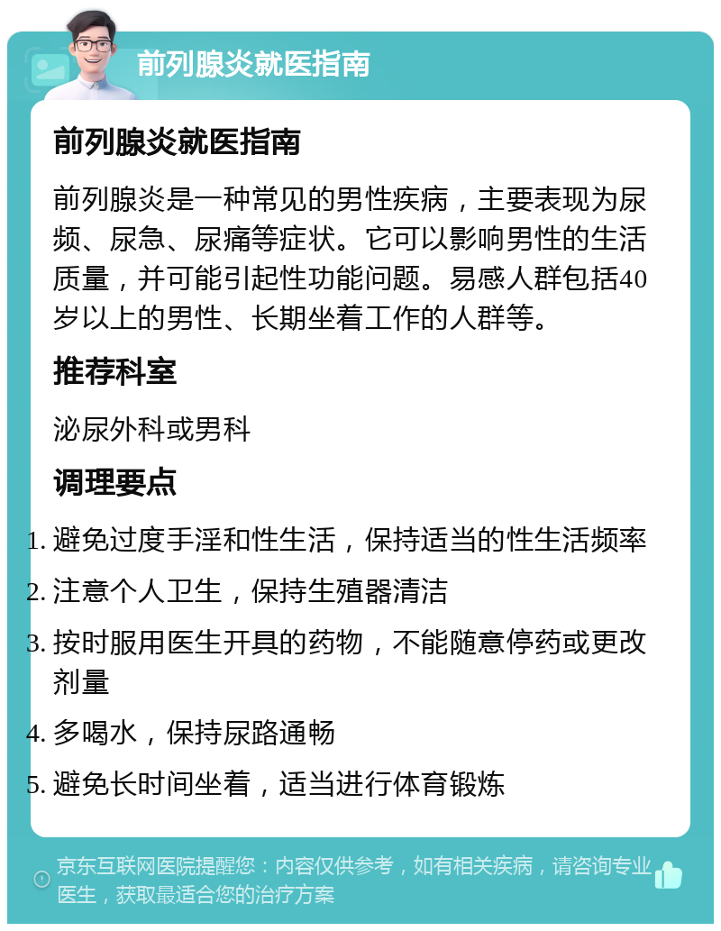 前列腺炎就医指南 前列腺炎就医指南 前列腺炎是一种常见的男性疾病，主要表现为尿频、尿急、尿痛等症状。它可以影响男性的生活质量，并可能引起性功能问题。易感人群包括40岁以上的男性、长期坐着工作的人群等。 推荐科室 泌尿外科或男科 调理要点 避免过度手淫和性生活，保持适当的性生活频率 注意个人卫生，保持生殖器清洁 按时服用医生开具的药物，不能随意停药或更改剂量 多喝水，保持尿路通畅 避免长时间坐着，适当进行体育锻炼