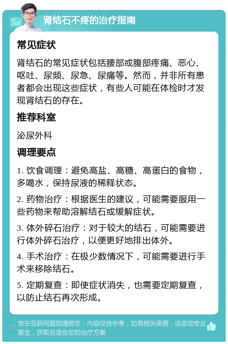 肾结石不疼的治疗指南 常见症状 肾结石的常见症状包括腰部或腹部疼痛、恶心、呕吐、尿频、尿急、尿痛等。然而，并非所有患者都会出现这些症状，有些人可能在体检时才发现肾结石的存在。 推荐科室 泌尿外科 调理要点 1. 饮食调理：避免高盐、高糖、高蛋白的食物，多喝水，保持尿液的稀释状态。 2. 药物治疗：根据医生的建议，可能需要服用一些药物来帮助溶解结石或缓解症状。 3. 体外碎石治疗：对于较大的结石，可能需要进行体外碎石治疗，以便更好地排出体外。 4. 手术治疗：在极少数情况下，可能需要进行手术来移除结石。 5. 定期复查：即使症状消失，也需要定期复查，以防止结石再次形成。