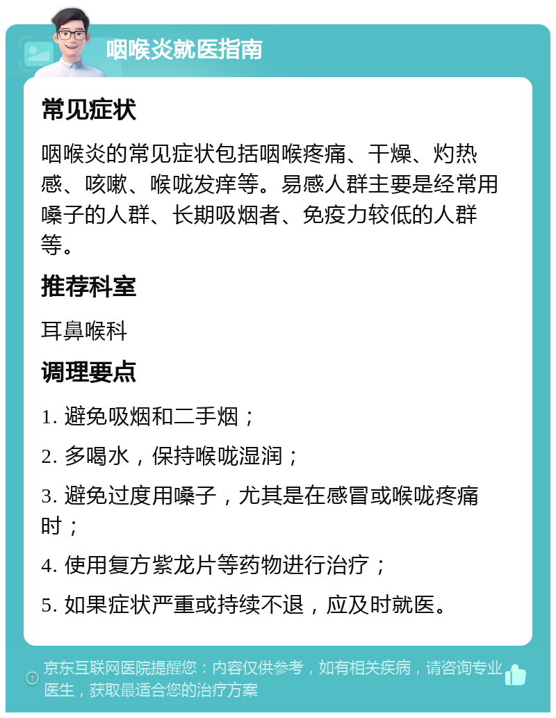 咽喉炎就医指南 常见症状 咽喉炎的常见症状包括咽喉疼痛、干燥、灼热感、咳嗽、喉咙发痒等。易感人群主要是经常用嗓子的人群、长期吸烟者、免疫力较低的人群等。 推荐科室 耳鼻喉科 调理要点 1. 避免吸烟和二手烟； 2. 多喝水，保持喉咙湿润； 3. 避免过度用嗓子，尤其是在感冒或喉咙疼痛时； 4. 使用复方紫龙片等药物进行治疗； 5. 如果症状严重或持续不退，应及时就医。