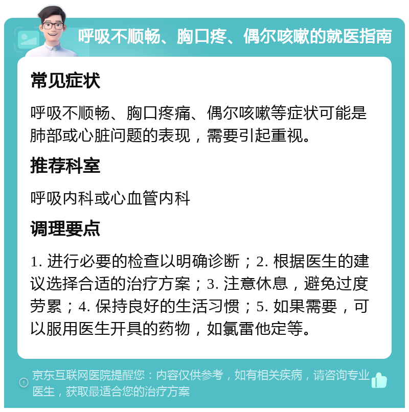 呼吸不顺畅、胸口疼、偶尔咳嗽的就医指南 常见症状 呼吸不顺畅、胸口疼痛、偶尔咳嗽等症状可能是肺部或心脏问题的表现，需要引起重视。 推荐科室 呼吸内科或心血管内科 调理要点 1. 进行必要的检查以明确诊断；2. 根据医生的建议选择合适的治疗方案；3. 注意休息，避免过度劳累；4. 保持良好的生活习惯；5. 如果需要，可以服用医生开具的药物，如氯雷他定等。