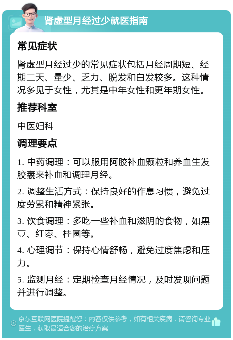 肾虚型月经过少就医指南 常见症状 肾虚型月经过少的常见症状包括月经周期短、经期三天、量少、乏力、脱发和白发较多。这种情况多见于女性，尤其是中年女性和更年期女性。 推荐科室 中医妇科 调理要点 1. 中药调理：可以服用阿胶补血颗粒和养血生发胶囊来补血和调理月经。 2. 调整生活方式：保持良好的作息习惯，避免过度劳累和精神紧张。 3. 饮食调理：多吃一些补血和滋阴的食物，如黑豆、红枣、桂圆等。 4. 心理调节：保持心情舒畅，避免过度焦虑和压力。 5. 监测月经：定期检查月经情况，及时发现问题并进行调整。