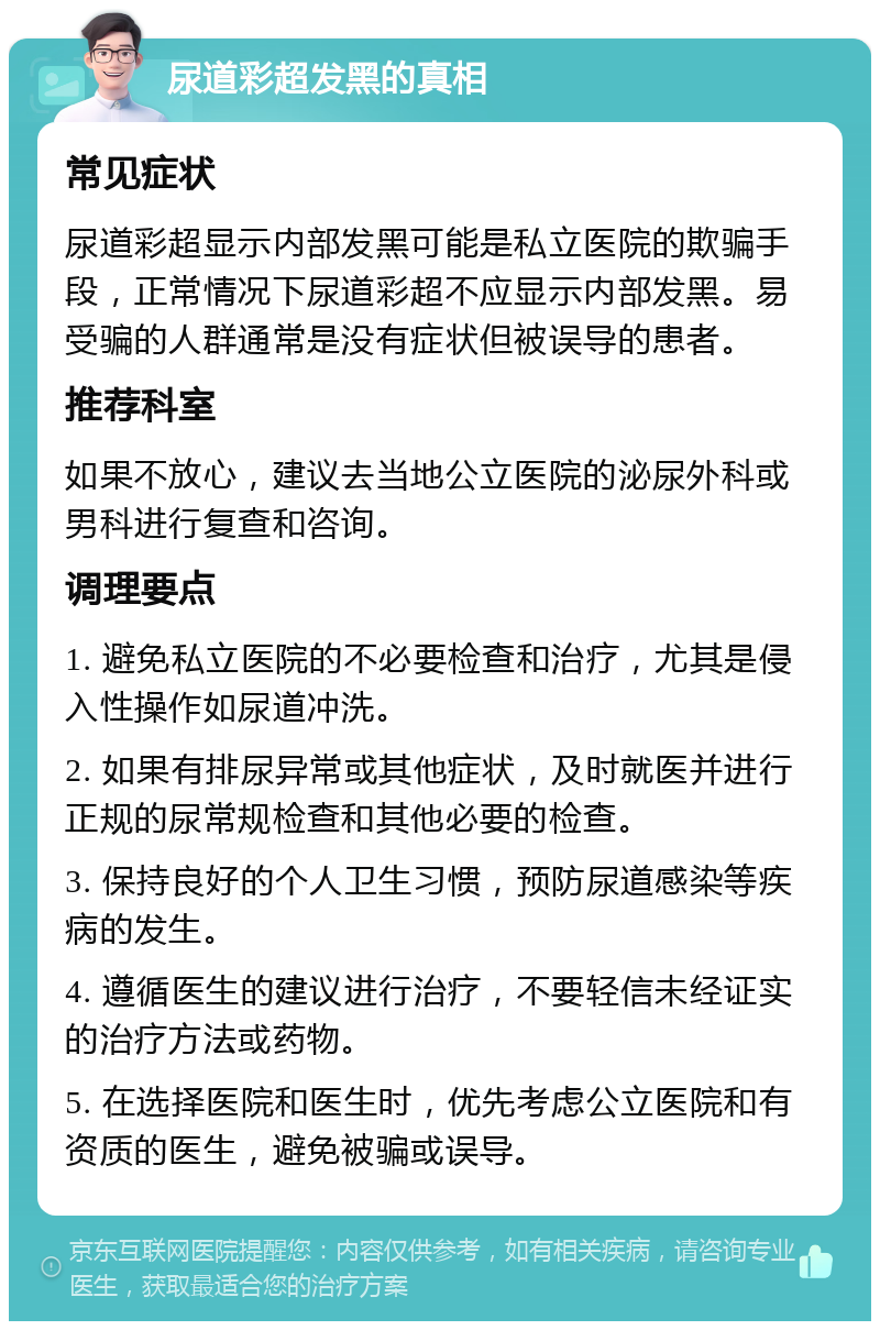 尿道彩超发黑的真相 常见症状 尿道彩超显示内部发黑可能是私立医院的欺骗手段，正常情况下尿道彩超不应显示内部发黑。易受骗的人群通常是没有症状但被误导的患者。 推荐科室 如果不放心，建议去当地公立医院的泌尿外科或男科进行复查和咨询。 调理要点 1. 避免私立医院的不必要检查和治疗，尤其是侵入性操作如尿道冲洗。 2. 如果有排尿异常或其他症状，及时就医并进行正规的尿常规检查和其他必要的检查。 3. 保持良好的个人卫生习惯，预防尿道感染等疾病的发生。 4. 遵循医生的建议进行治疗，不要轻信未经证实的治疗方法或药物。 5. 在选择医院和医生时，优先考虑公立医院和有资质的医生，避免被骗或误导。